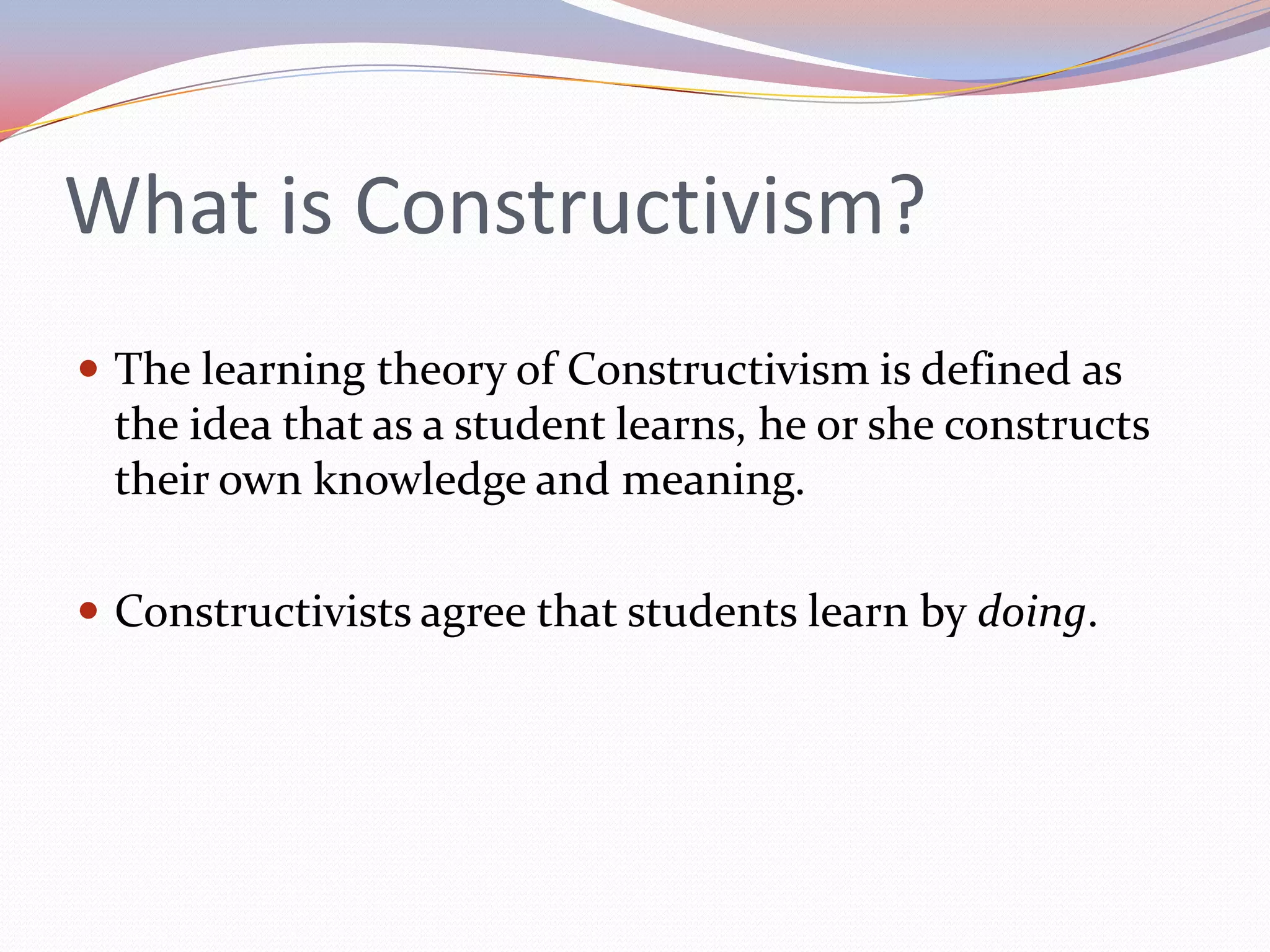 What is Constructivism?The learning theory of Constructivism is defined as the idea that as a student learns, he or she constructs their own knowledge and meaning.Constructivists agree that students learn by doing.