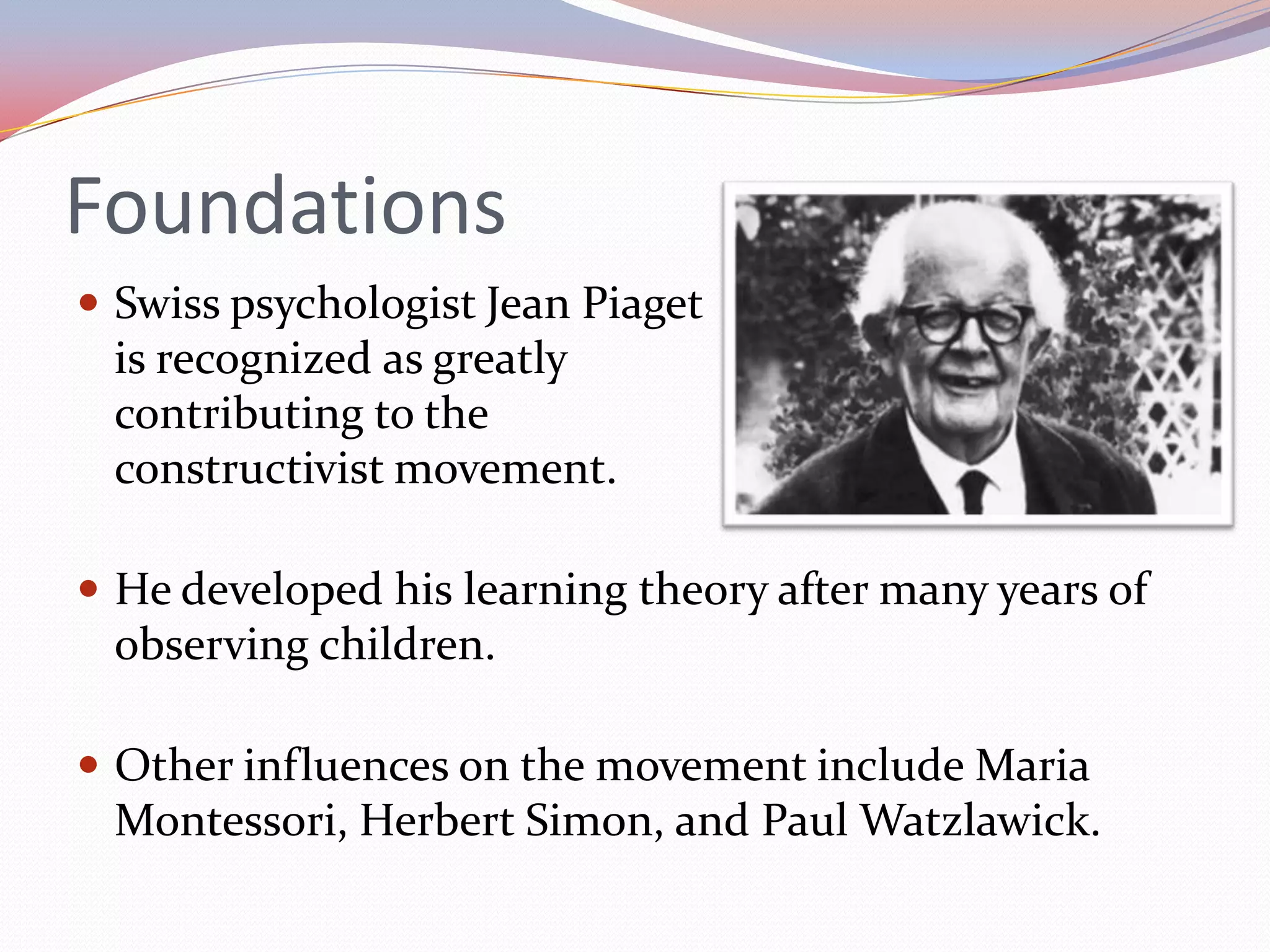 FoundationsSwiss psychologist Jean Piaget is recognized as greatly contributing to the constructivist movement.He developed his learning theory after many years of observing children.Other influences on the movement include Maria Montessori, Herbert Simon, and Paul Watzlawick.