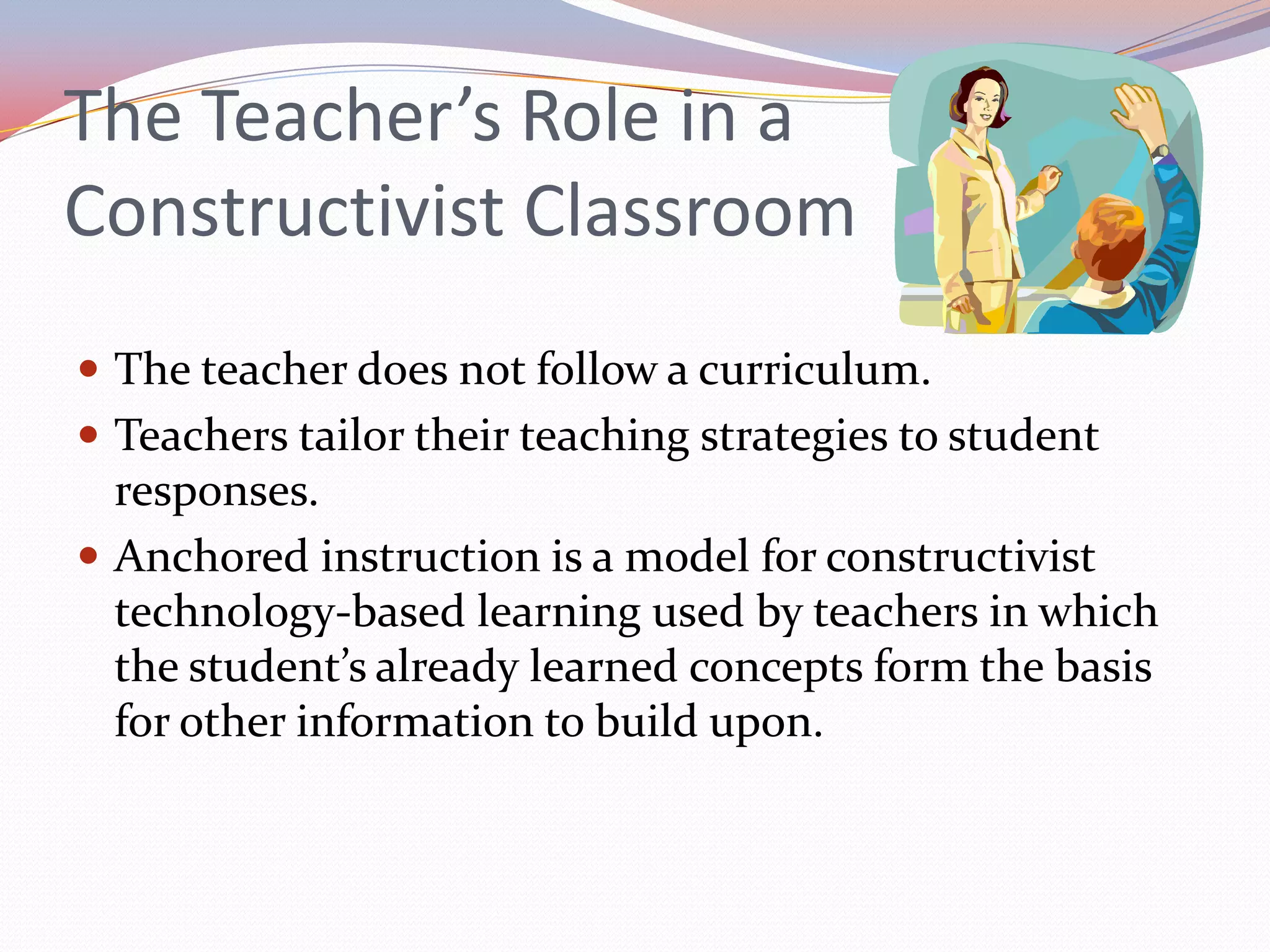 The Teacher’s Role in a Constructivist ClassroomThe teacher does not follow a curriculum.Teachers tailor their teaching strategies to student responses.Anchored instruction is a model for constructivist technology-based learning used by teachers in which the student’s already learned concepts form the basis for other information to build upon. 