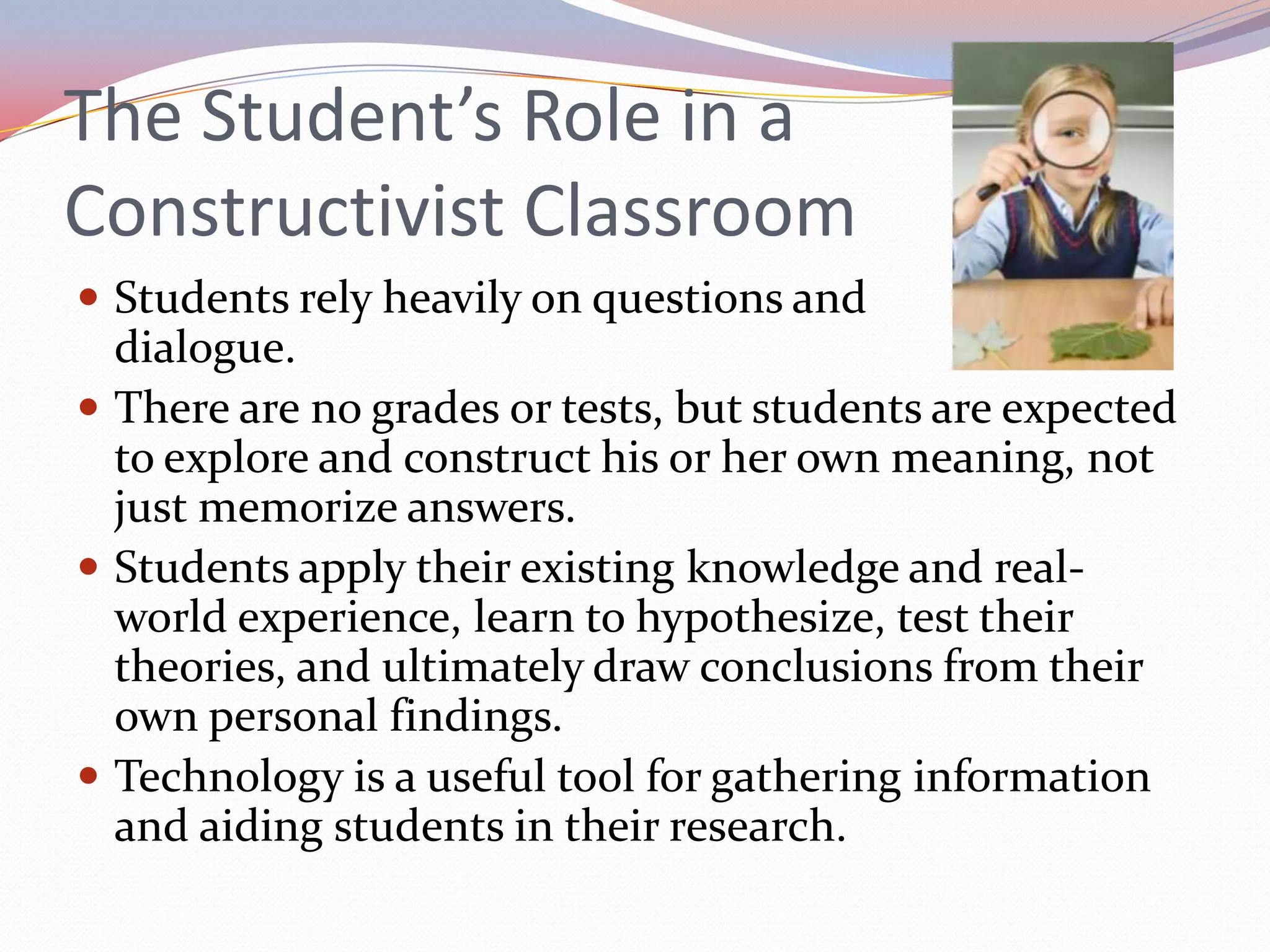 The Student’s Role in a Constructivist ClassroomStudents rely heavily on questions and dialogue.There are no grades or tests, but students are expected to explore and construct his or her own meaning, not just memorize answers.Students apply their existing knowledge and real-world experience, learn to hypothesize, test their theories, and ultimately draw conclusions from their own personal findings.Technology is a useful tool for gathering information and aiding students in their research.
