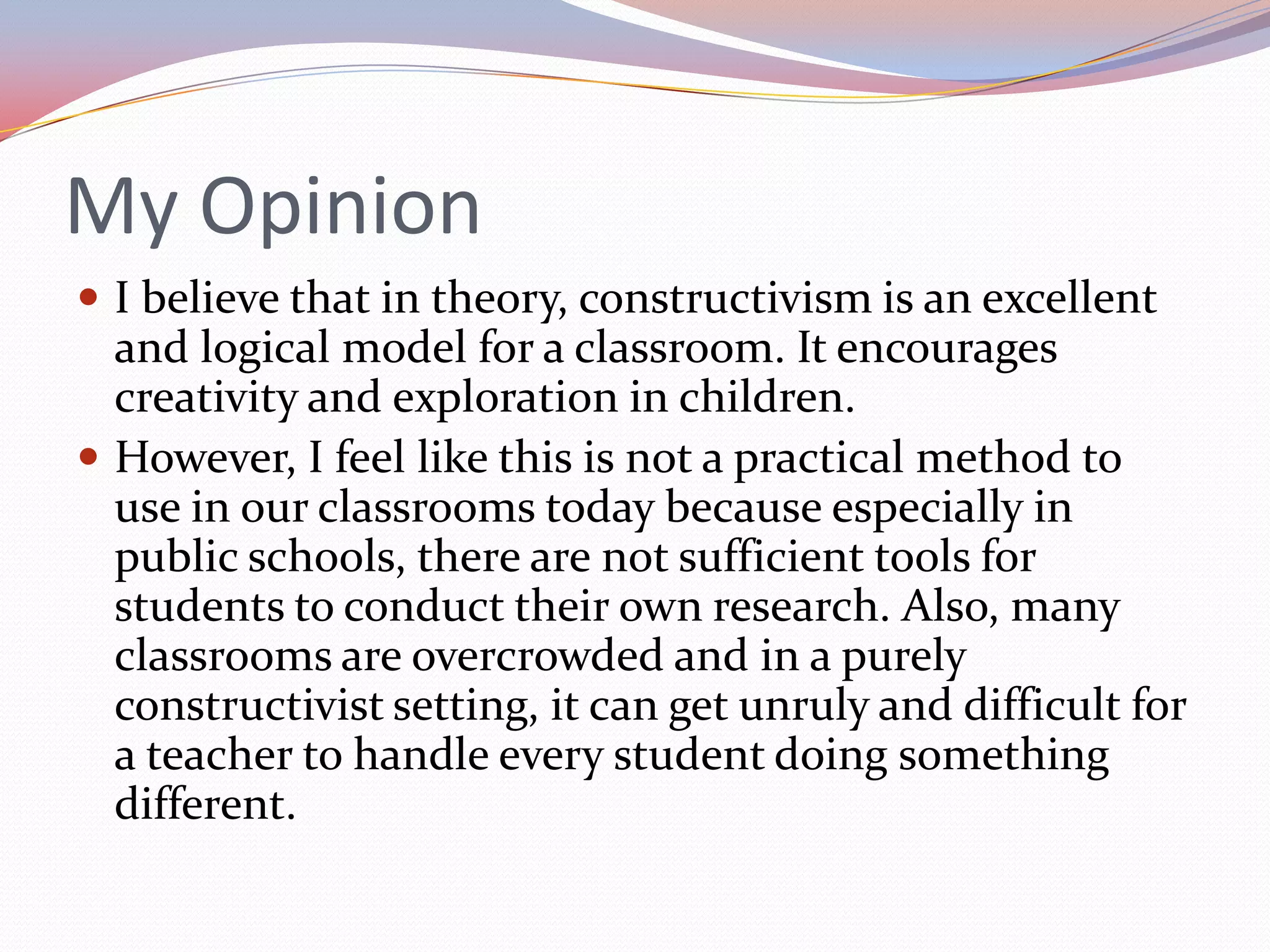 My OpinionI believe that in theory, constructivism is an excellent and logical model for a classroom. It encourages creativity and exploration in children.However, I feel like this is not a practical method to use in our classrooms today because especially in public schools, there are not sufficient tools for students to conduct their own research. Also, many classrooms are overcrowded and in a purely constructivist setting, it can get unruly and difficult for a teacher to handle every student doing something different.