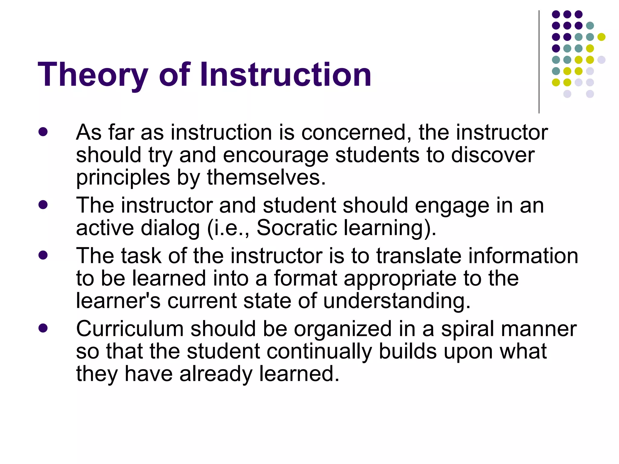 Theory of Instruction As far as instruction is concerned, the instructor should try and encourage students to discover principles by themselves.  The instructor and student should engage in an active dialog (i.e., Socratic learning).  The task of the instructor is to translate information to be learned into a format appropriate to the learner's current state of understanding.  Curriculum should be organized in a spiral manner so that the student continually builds upon what they have already learned.  