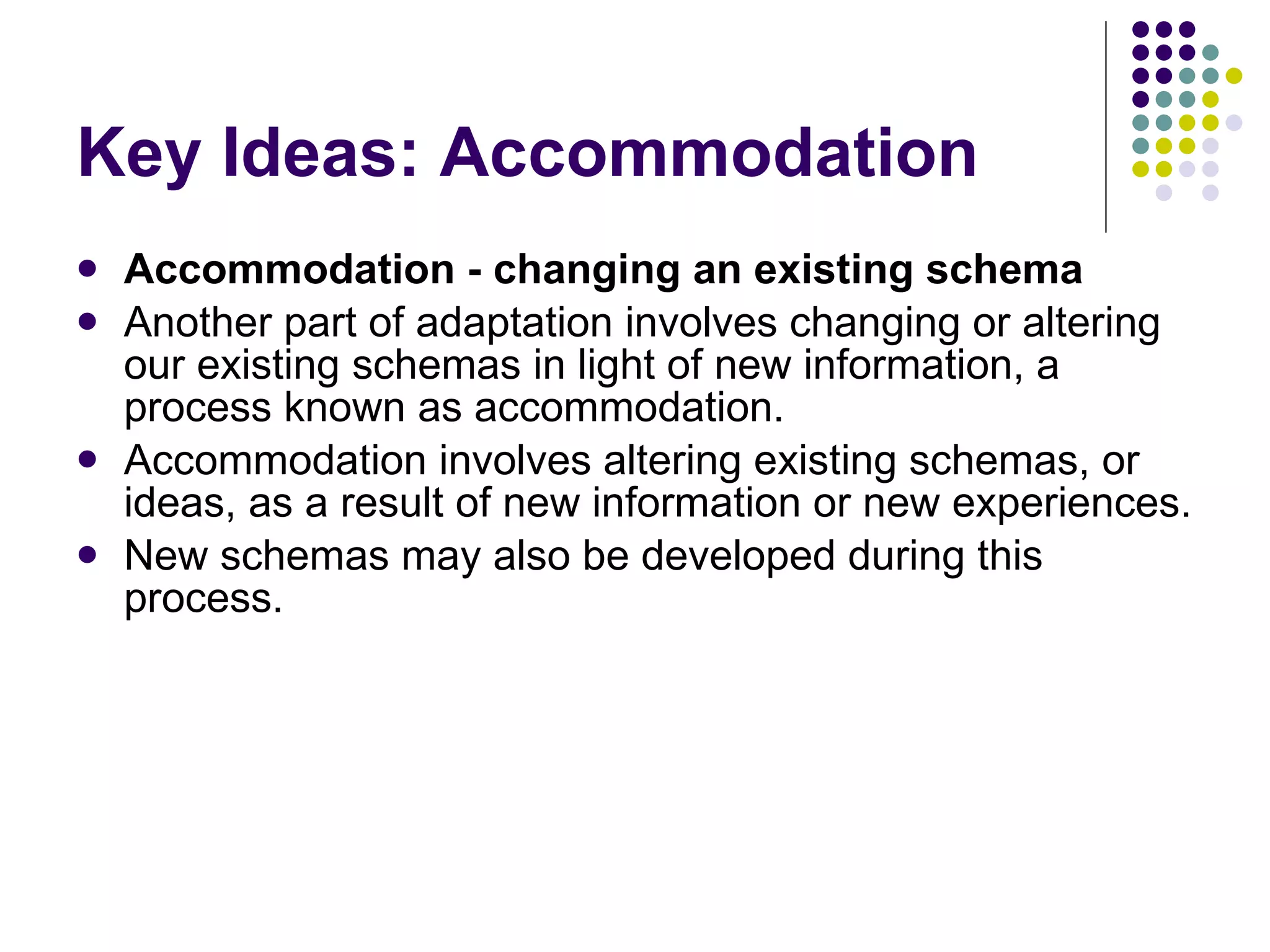 Key Ideas: Accommodation Accommodation - changing an existing schema Another part of adaptation involves changing or altering our existing schemas in light of new information, a process known as accommodation.  Accommodation involves altering existing schemas, or ideas, as a result of new information or new experiences.  New schemas may also be developed during this process. 