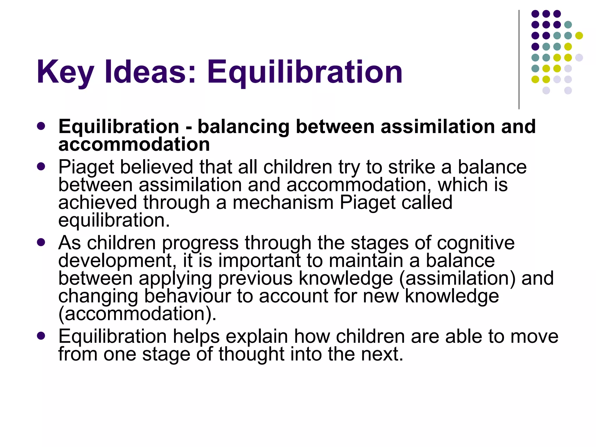 Key Ideas: Equilibration Equilibration - balancing between assimilation and accommodation Piaget believed that all children try to strike a balance between assimilation and accommodation, which is achieved through a mechanism Piaget called equilibration.  As children progress through the stages of cognitive development, it is important to maintain a balance between applying previous knowledge (assimilation) and changing behaviour to account for new knowledge (accommodation).  Equilibration helps explain how children are able to move from one stage of thought into the next. 