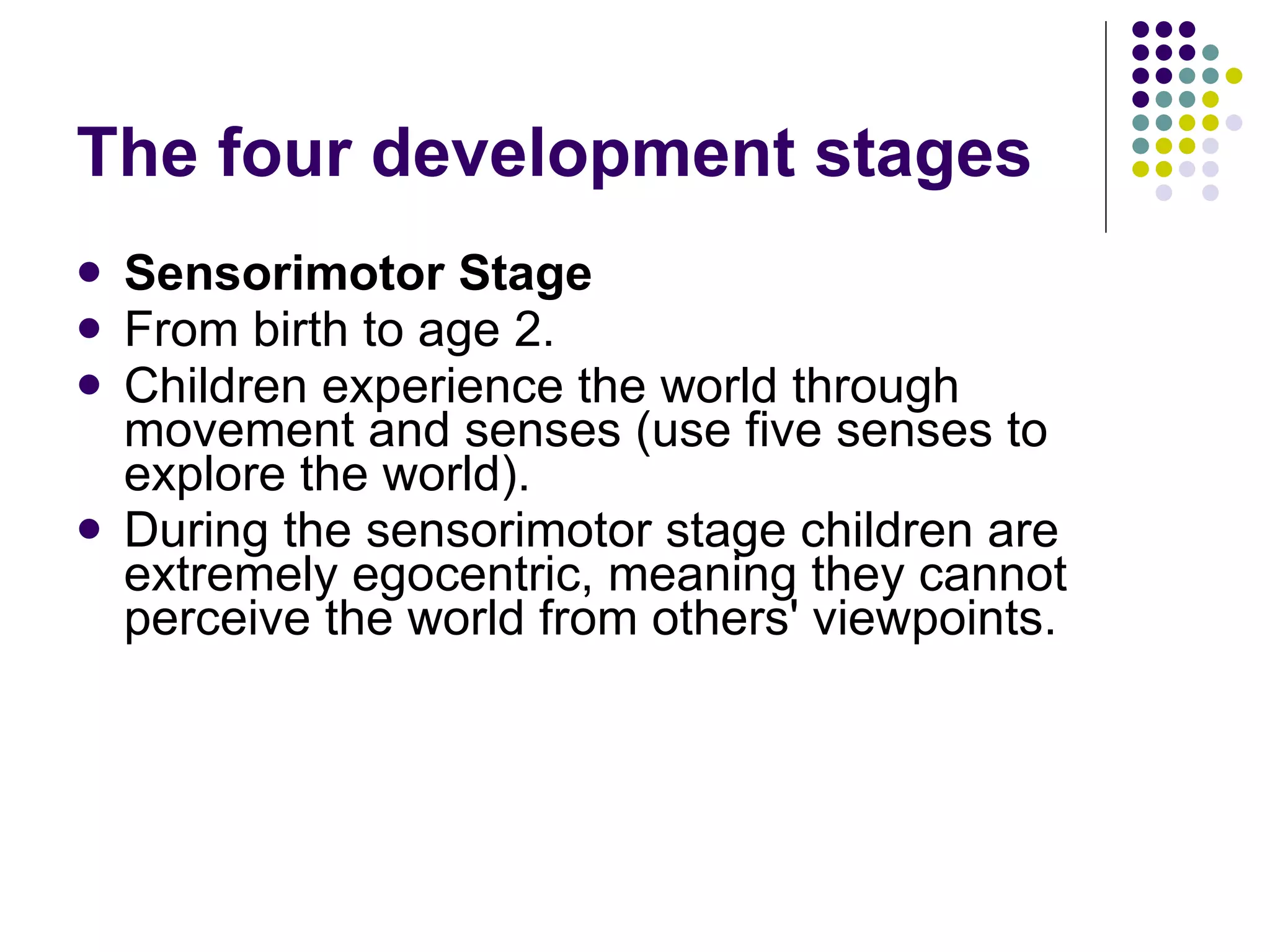 The four development stages Sensorimotor Stage From birth to age 2.  Children experience the world through movement and senses (use five senses to explore the world).  During the sensorimotor stage children are extremely egocentric, meaning they cannot perceive the world from others' viewpoints.  
