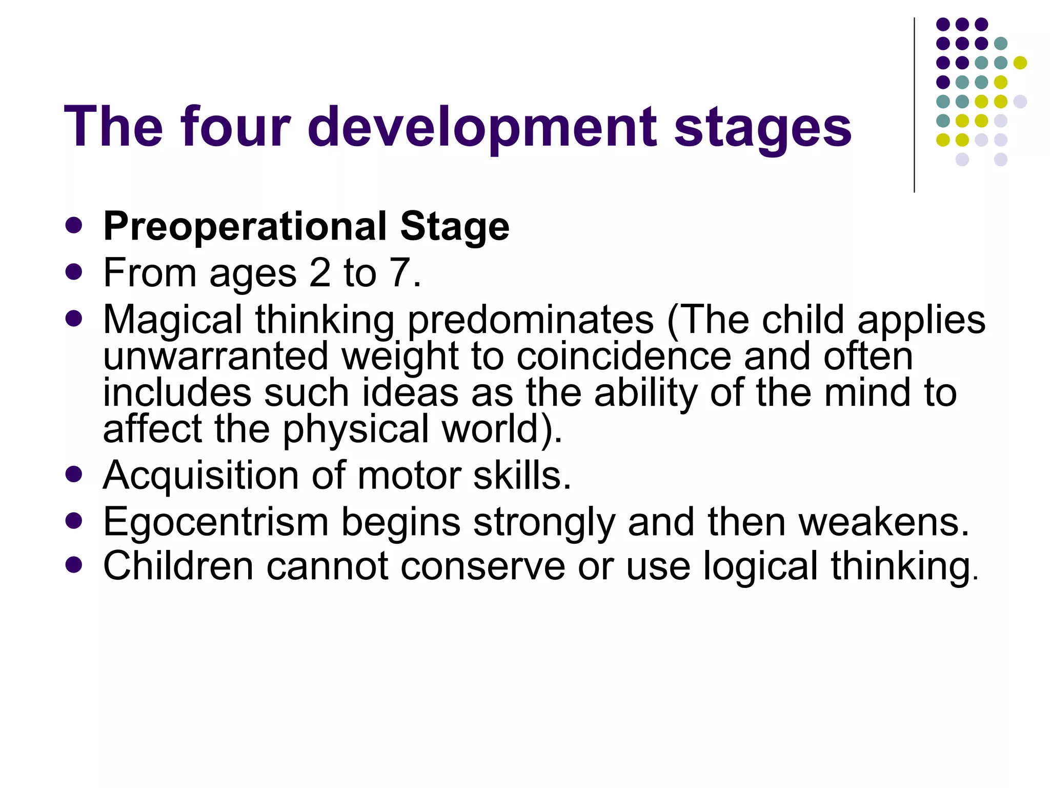 The four development stages Preoperational Stage From ages 2 to 7.  Magical thinking predominates ( The child  applies unwarranted weight to coincidence and often includes such ideas as the ability of the mind to affect the physical world).  Acquisition of motor skills.  Egocentrism begins strongly and then weakens.  Children cannot conserve or use logical thinking . 