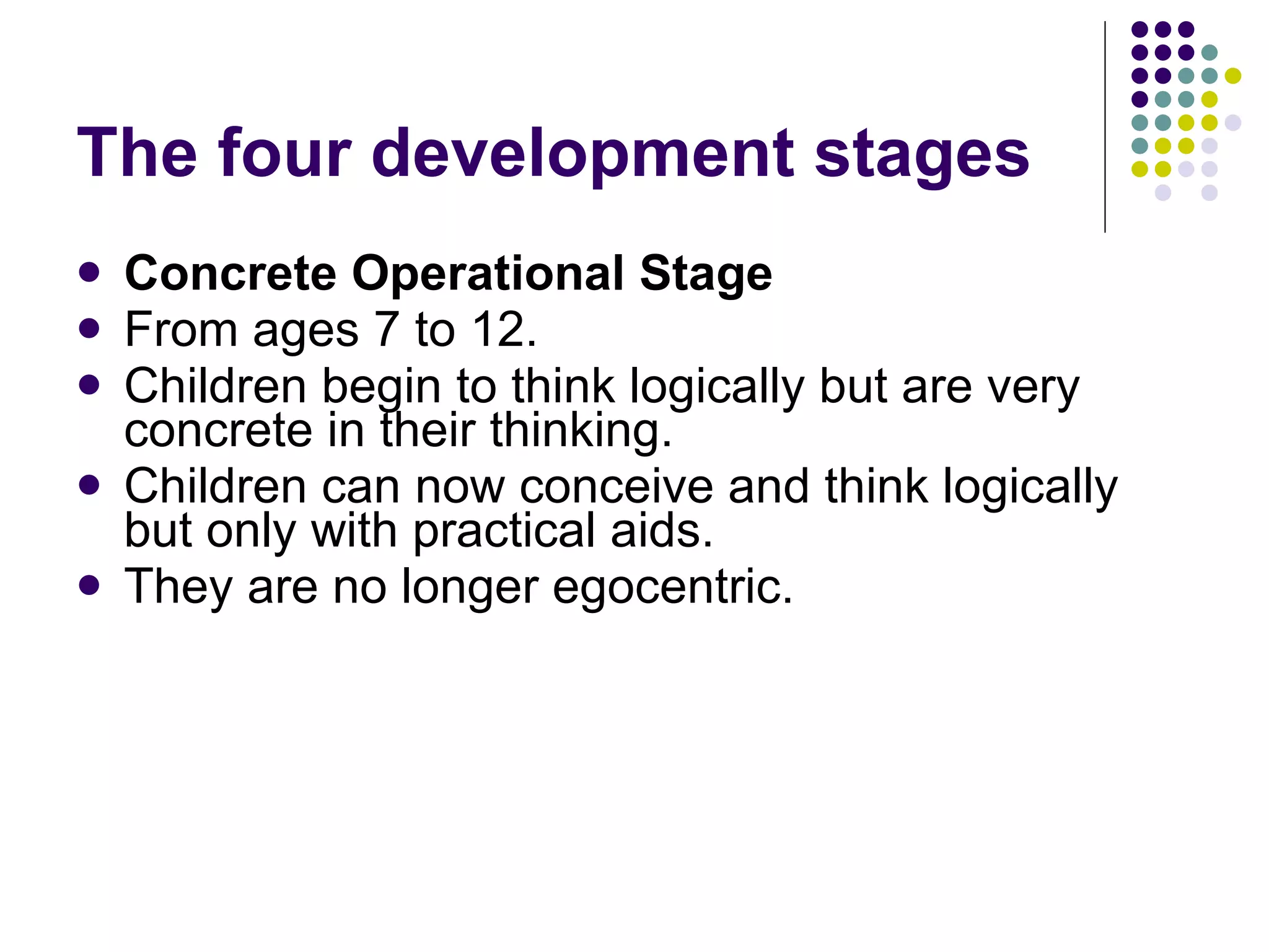 The four development stages Concrete Operational Stage From ages 7 to 12.  Children begin to think logically but are very concrete in their thinking.  Children can now conceive and think logically but only with practical aids.  They are no longer egocentric. 