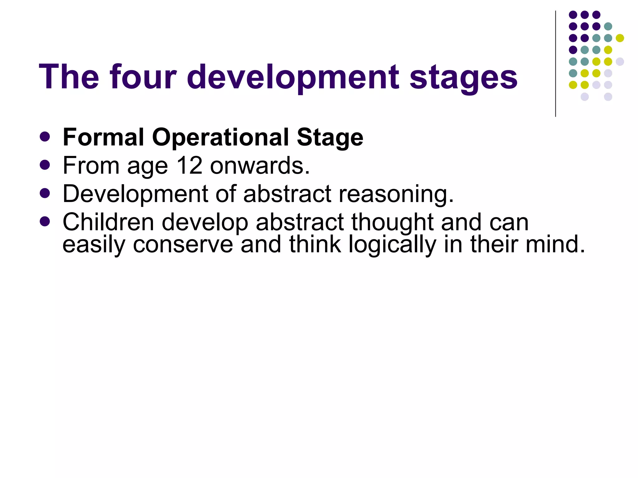 The four development stages Formal Operational Stage From age 12 onwards. Development of abstract reasoning.  Children develop abstract thought and can easily conserve and think logically in their mind. 