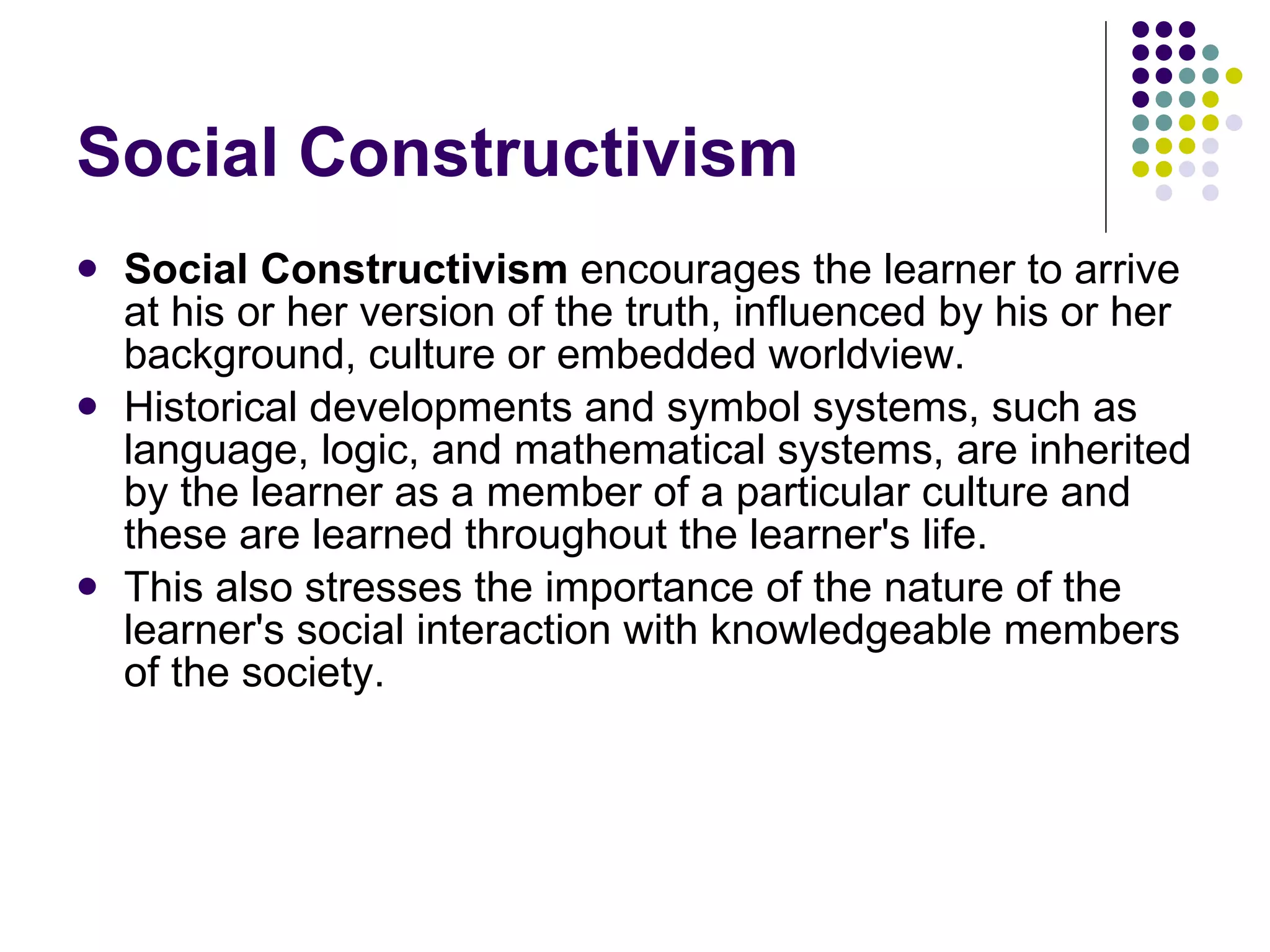 Social Constructivism Social Constructivism  encourages the learner to arrive at his or her version of the truth, influenced by his or her background, culture or embedded worldview.  Historical developments and symbol systems, such as language, logic, and mathematical systems, are inherited by the learner as a member of a particular culture and these are learned throughout the learner's life.  This also stresses the importance of the nature of the learner's social interaction with knowledgeable members of the society. 