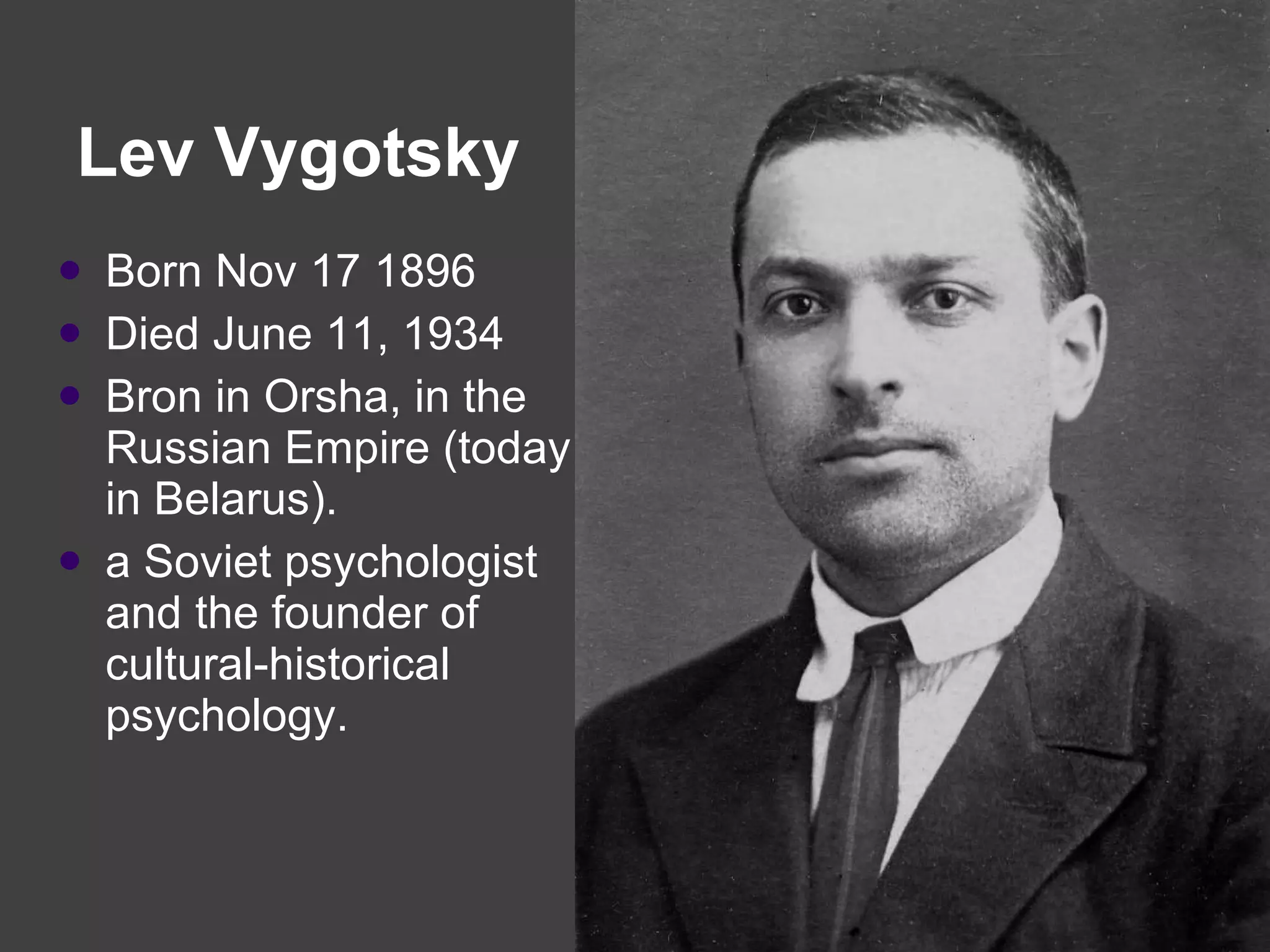 Lev Vygotsky  Born Nov 17 1896  Died June 11, 1934 Bron in Orsha, in the Russian Empire (today in Belarus).   a Soviet psychologist and the founder of cultural-historical psychology. 