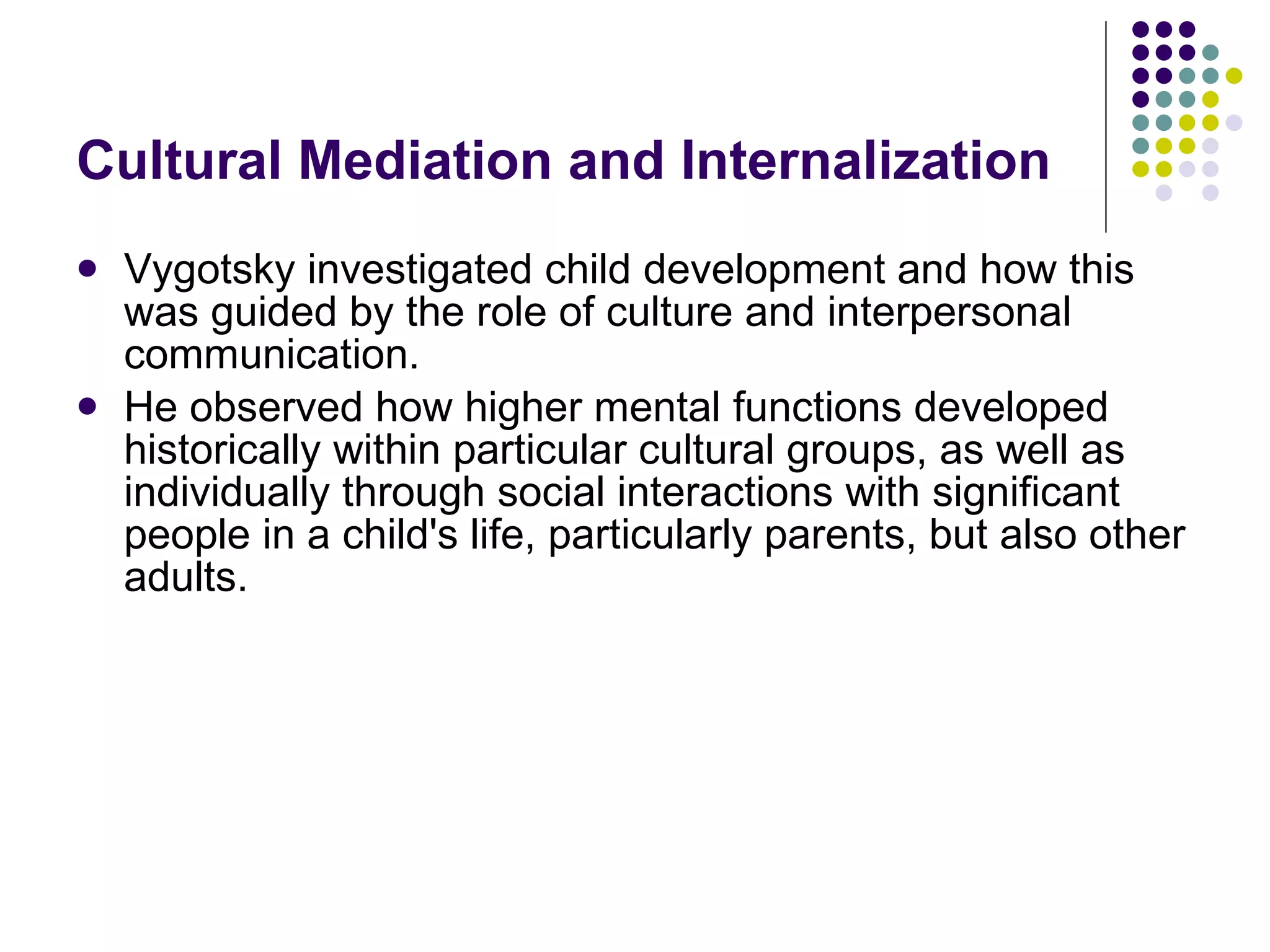 Cultural Mediation and Internalization Vygotsky investigated child development and how this was guided by the role of culture and interpersonal communication. He observed how higher mental functions developed historically within particular cultural groups, as well as individually through social interactions with significant people in a child's life, particularly parents, but also other adults.  