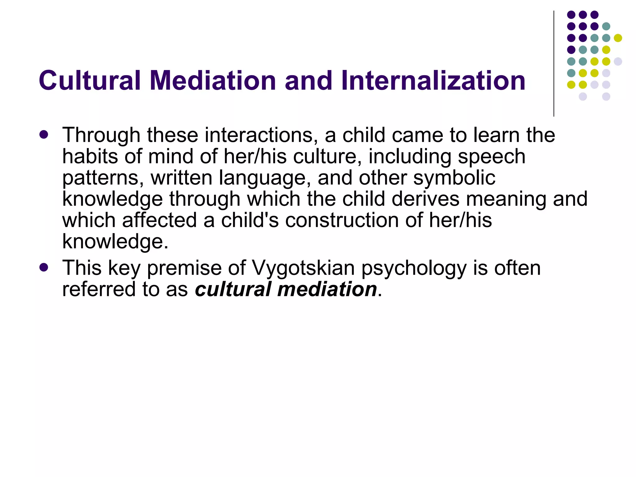 Cultural Mediation and Internalization Through these interactions, a child came to learn the habits of mind of her/his culture, including speech patterns, written language, and other symbolic knowledge through which the child derives meaning and which affected a child's construction of her/his knowledge. This key premise of Vygotskian psychology is often referred to as  cultural mediation .  