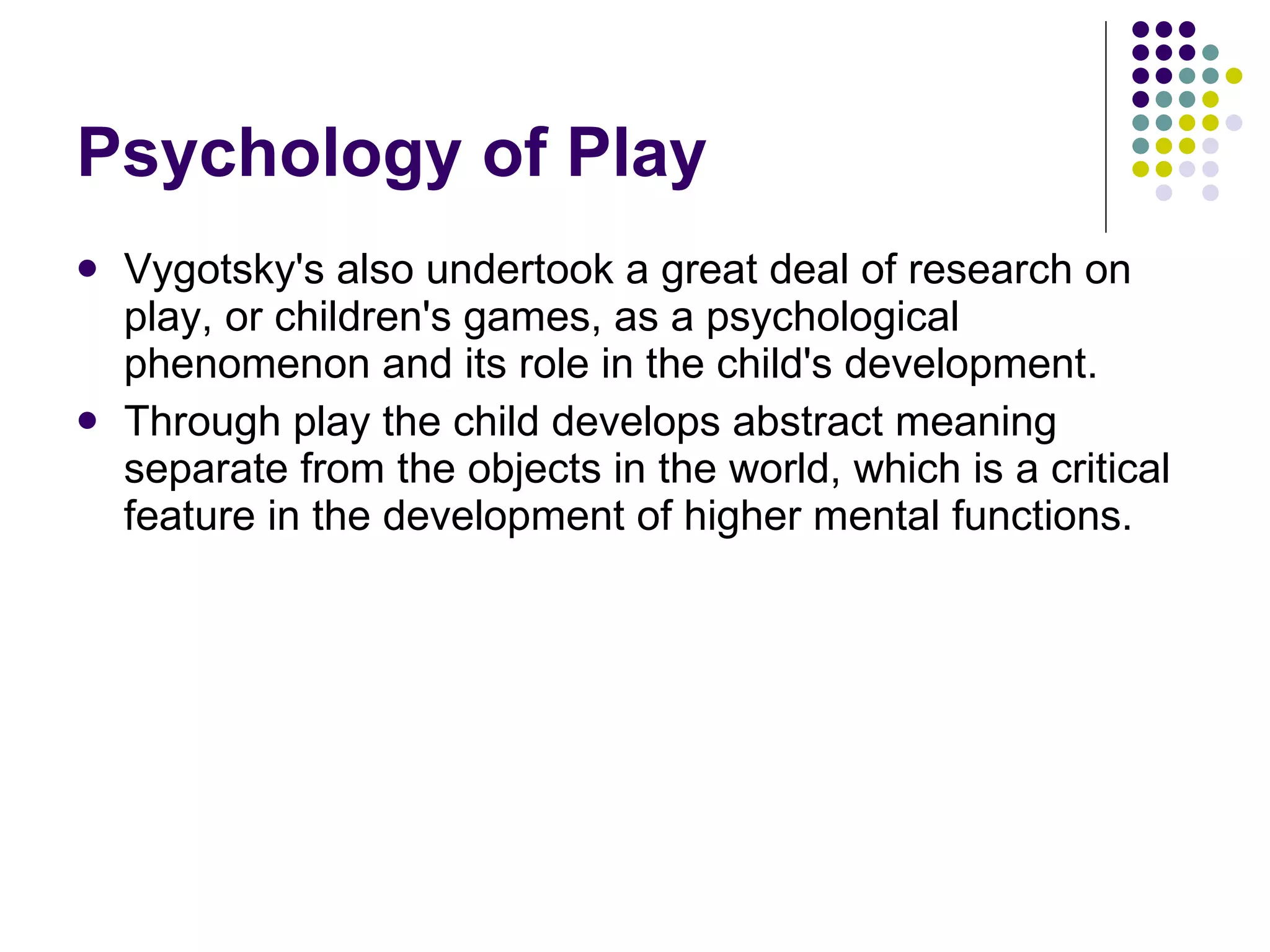 Psychology of Play Vygotsky's also undertook a great deal of research on play, or children's games, as a psychological phenomenon and its role in the child's development.  Through play the child develops abstract meaning separate from the objects in the world, which is a critical feature in the development of higher mental functions. 