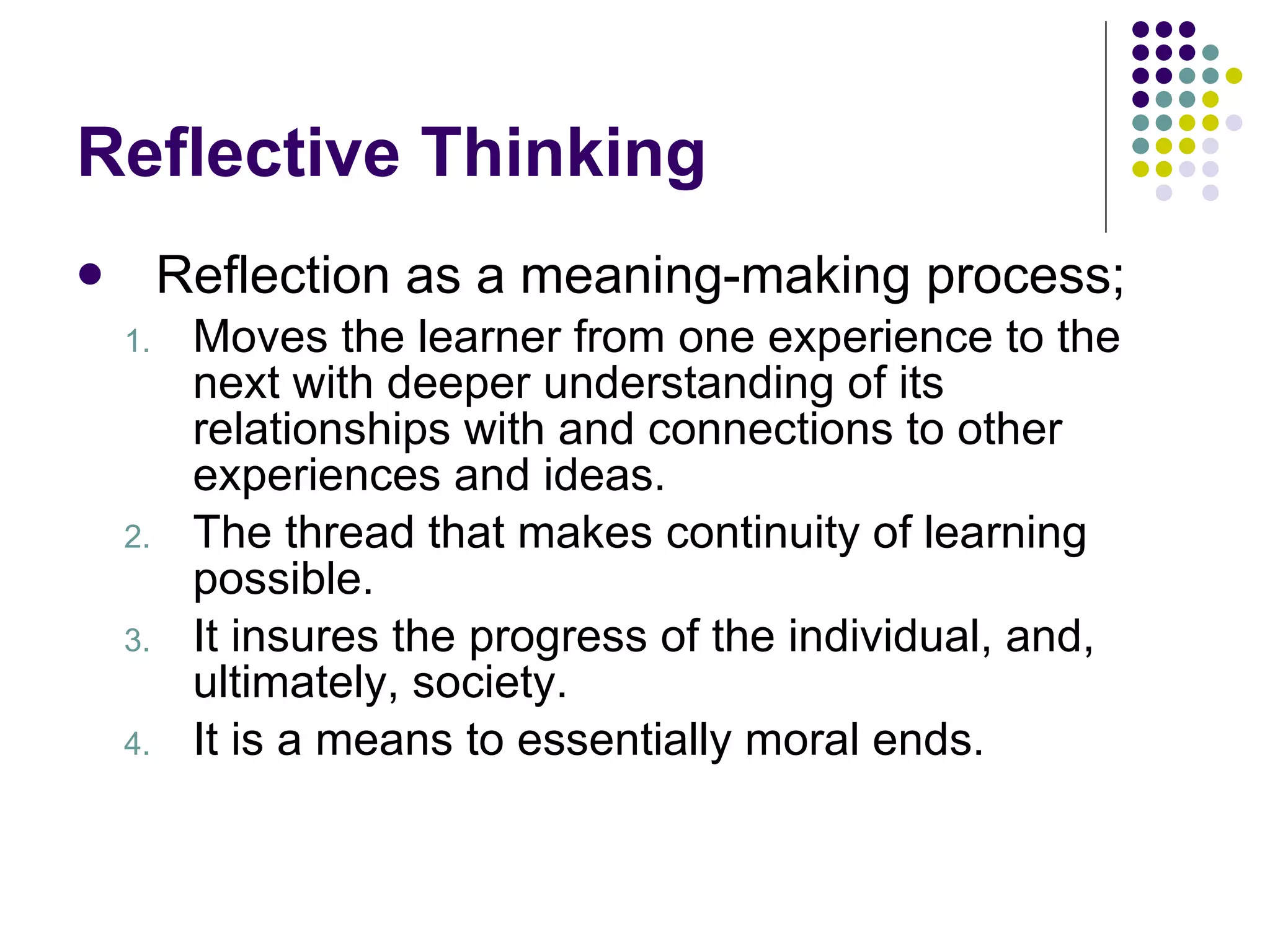 Reflective Thinking Reflection as a meaning-making process; Moves the learner from one experience to the next with deeper understanding of its relationships with and connections to other experiences and ideas. The thread that makes continuity of learning possible.  It insures the progress of the individual, and, ultimately, society.  It is a means to essentially moral ends. 
