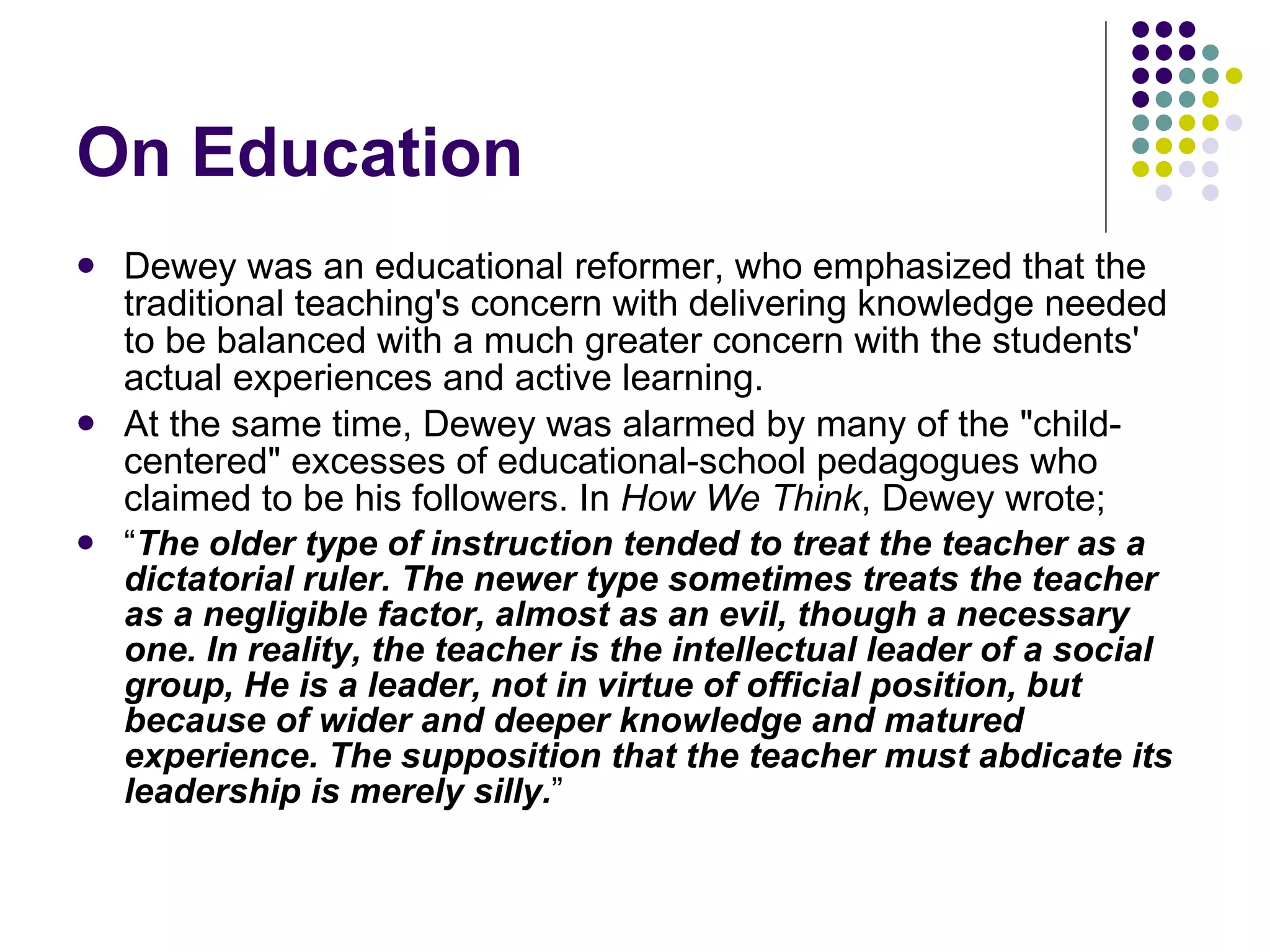 On Education Dewey was an educational reformer, who emphasized that the traditional teaching's concern with delivering knowledge needed to be balanced with a much greater concern with the students' actual experiences and active learning. At the same time, Dewey was alarmed by many of the "child-centered" excesses of educational-school pedagogues who claimed to be his followers. In  How We Think , Dewey wrote; “ The older type of instruction tended to treat the teacher as a dictatorial ruler. The newer type sometimes treats the teacher as a negligible factor, almost as an evil, though a necessary one. In reality, the teacher is the intellectual leader of a social group, He is a leader, not in virtue of official position, but because of wider and deeper knowledge and matured experience. The supposition that the teacher must abdicate its leadership is merely silly. ” 