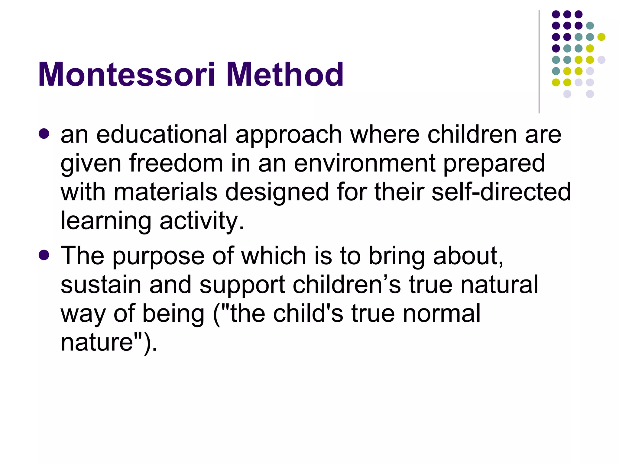 Montessori Method an educational approach where children are given freedom in an environment prepared with materials designed for their self-directed learning activity. The purpose of which is to bring about, sustain and support children’s true natural way of being ( "the child's true normal nature" ). 