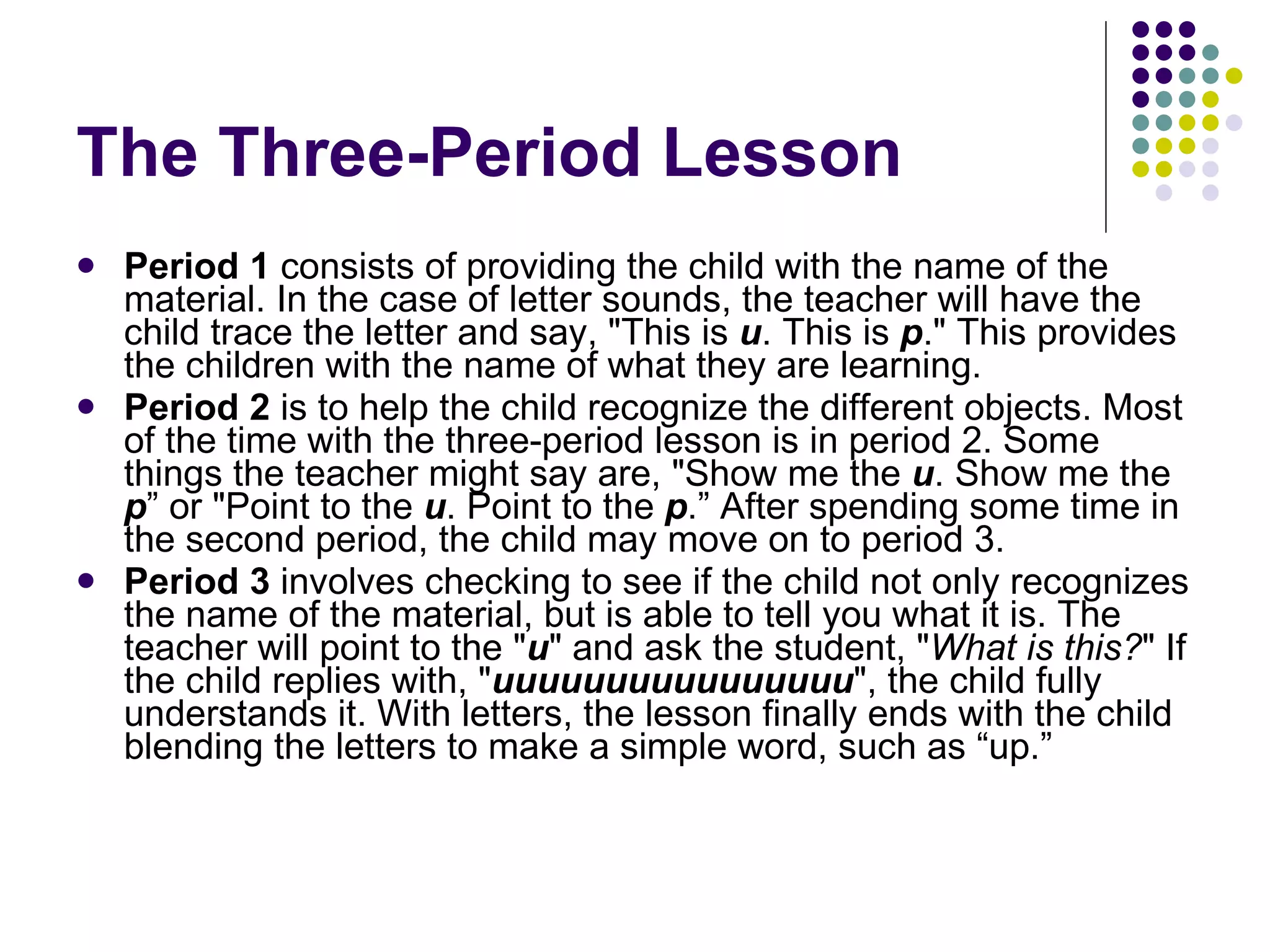 The  Three-Period Lesson Period 1  consists of providing the child with the name of the material. In the case of letter sounds, the teacher will have the child trace the letter and say, "This is  u . This is  p ." This provides the children with the name of what they are learning. Period 2  is to help the child recognize the different objects. Most of the time with the three-period lesson is in period 2. Some things the teacher might say are, "Show me the  u . Show me the  p ” or "Point to the  u . Point to the  p .” After spending some time in the second period, the child may move on to period 3. Period 3  involves checking to see if the child not only recognizes the name of the material, but is able to tell you what it is. The teacher will point to the " u " and ask the student, " What is this? " If the child replies with, " uuuuuuuuuuuuuuuu ", the child fully understands it. With letters, the lesson finally ends with the child blending the letters to make a simple word, such as “up.” 