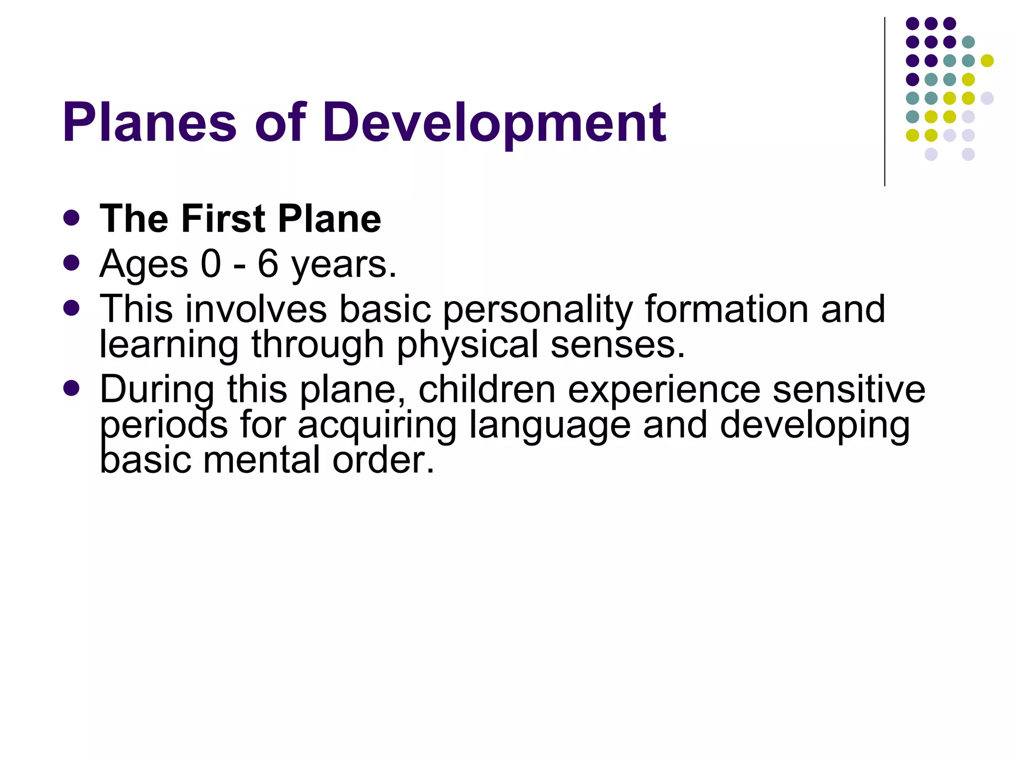 Planes of Development  The First Plane   Ages 0 - 6 years. This involves basic personality formation and learning through physical senses.  During this plane, children experience sensitive periods for acquiring language and developing basic mental order. 