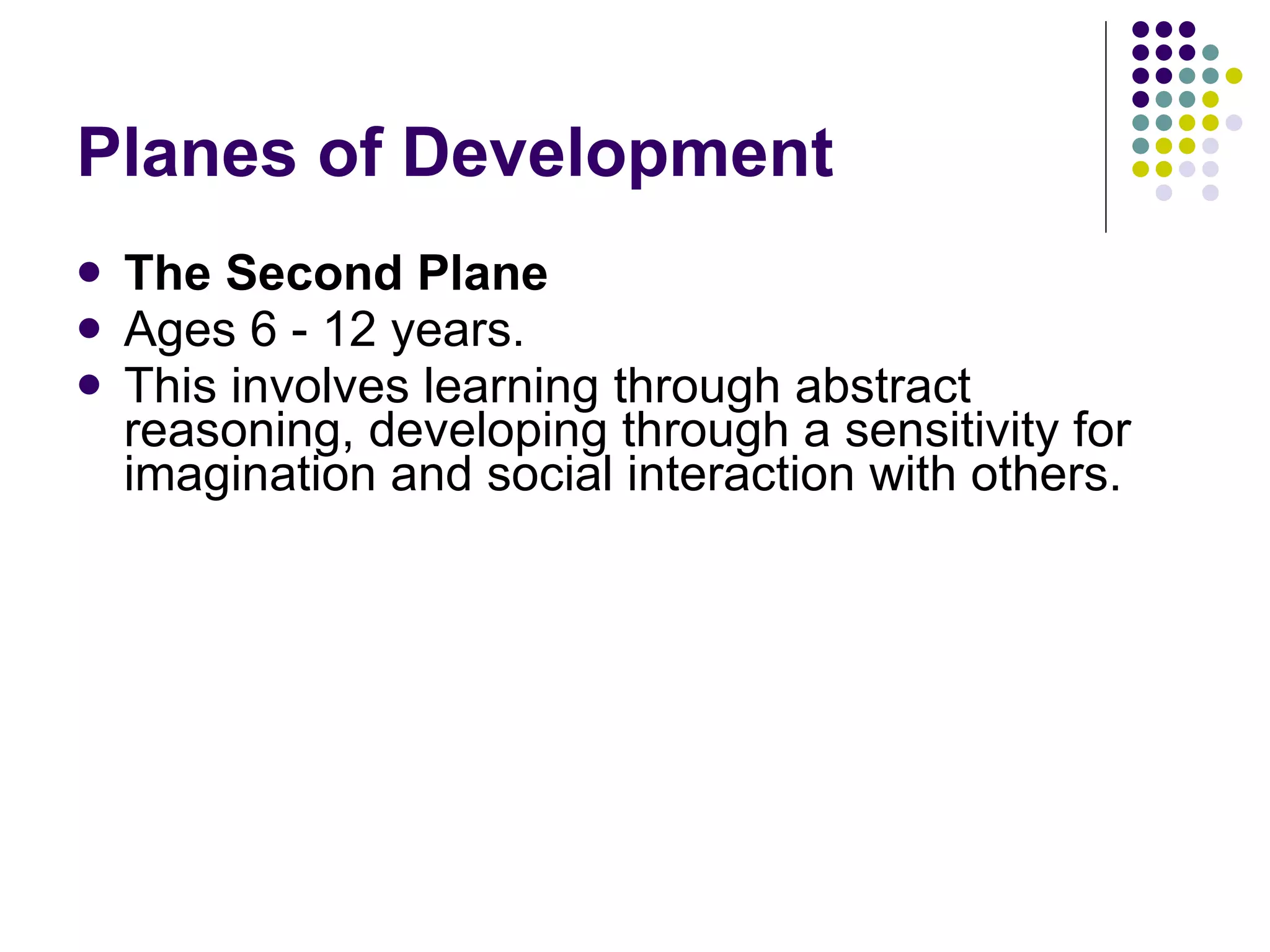 Planes of Development  The Second Plane Ages   6 - 12 years. This involves learning through abstract reasoning, developing through a sensitivity for imagination and social interaction with others. 