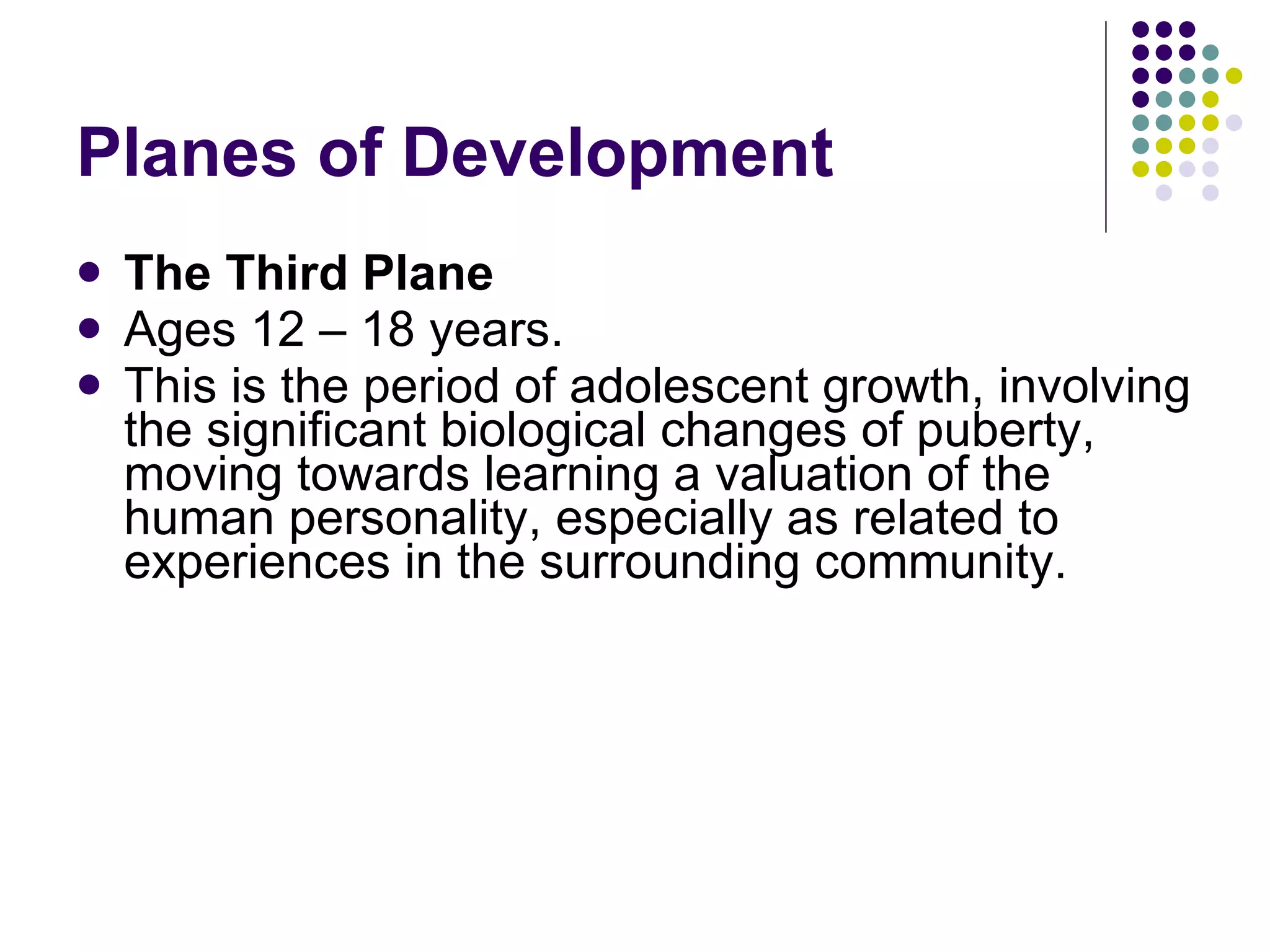 Planes of Development  The Third Plane Ages 12 – 18 years. This is the period of adolescent growth, involving the significant biological changes of puberty, moving towards learning a valuation of the human personality, especially as related to experiences in the surrounding community.  