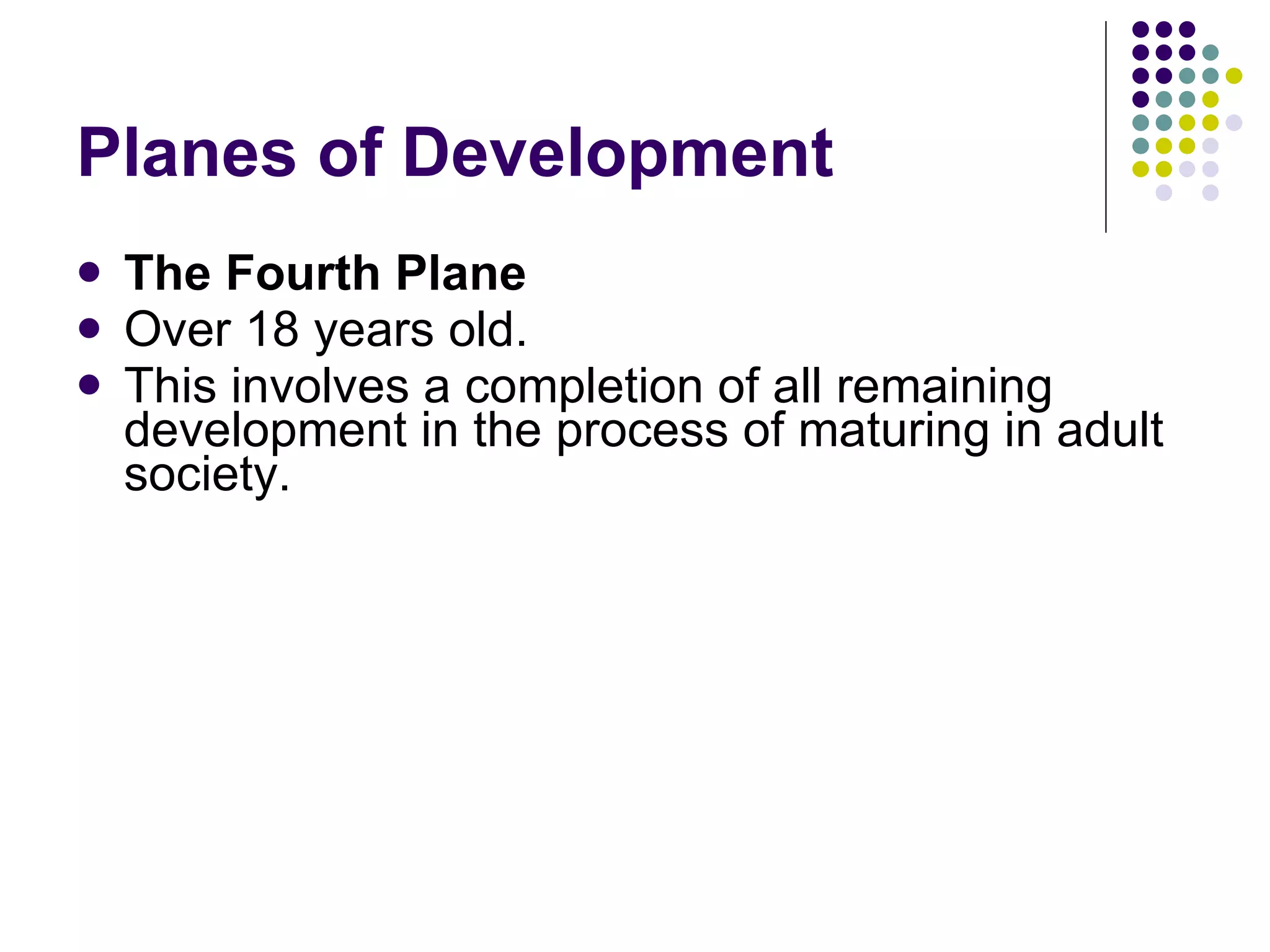 Planes of Development  The Fourth Plane Over 18 years old. This involves a completion of all remaining development in the process of maturing in adult society. 
