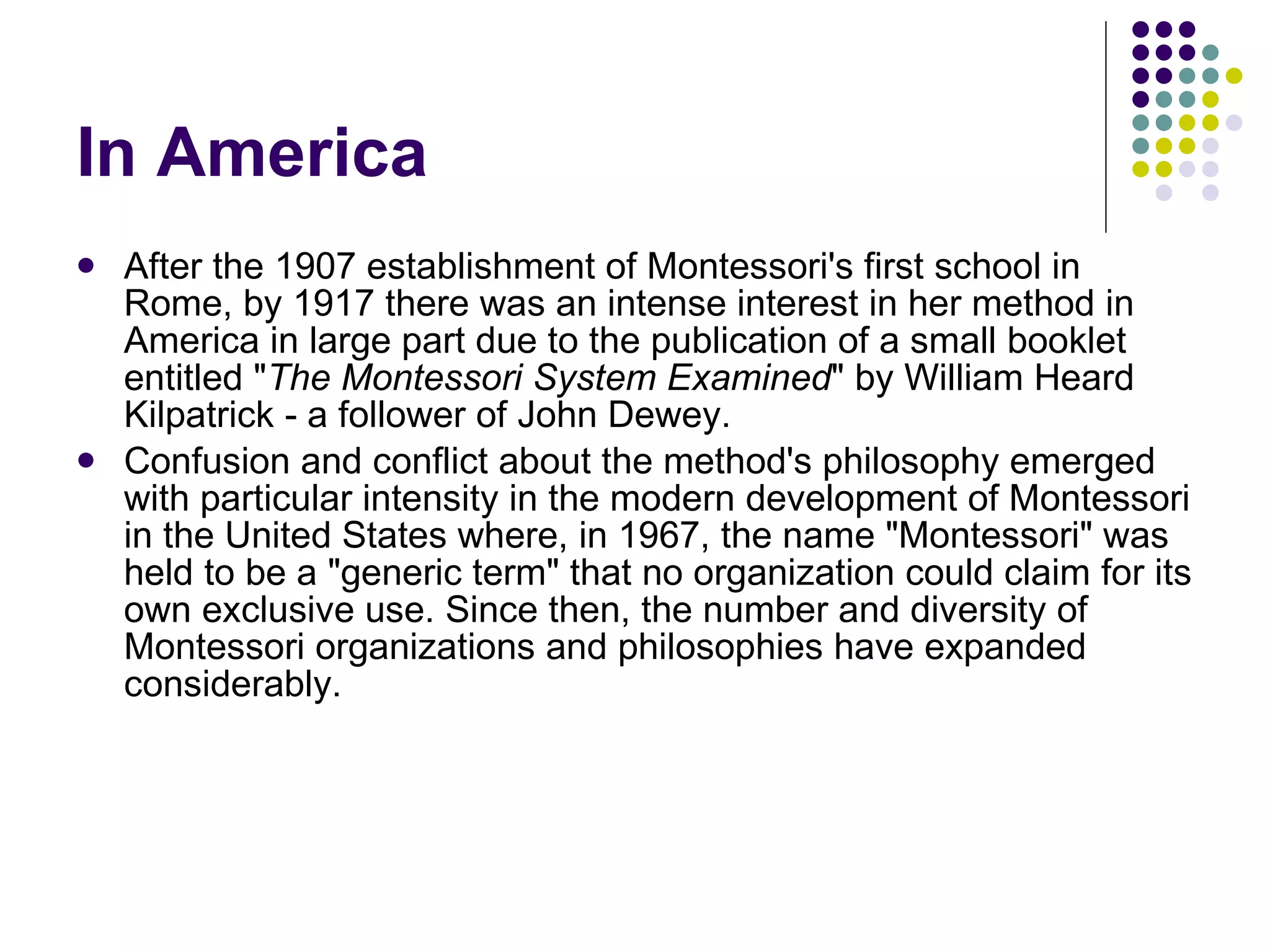 In America After the 1907 establishment of Montessori's first school in Rome, by 1917 there was an intense interest in her method in America in large part due to the publication of a small booklet entitled " The Montessori System Examined " by William Heard Kilpatrick - a follower of John Dewey.  Confusion and conflict about the method's philosophy emerged with particular intensity in the modern development of Montessori in the United States where, in 1967, the name "Montessori" was held to be a "generic term" that no organization could claim for its own exclusive use. Since then, the number and diversity of Montessori organizations and philosophies have expanded considerably.  