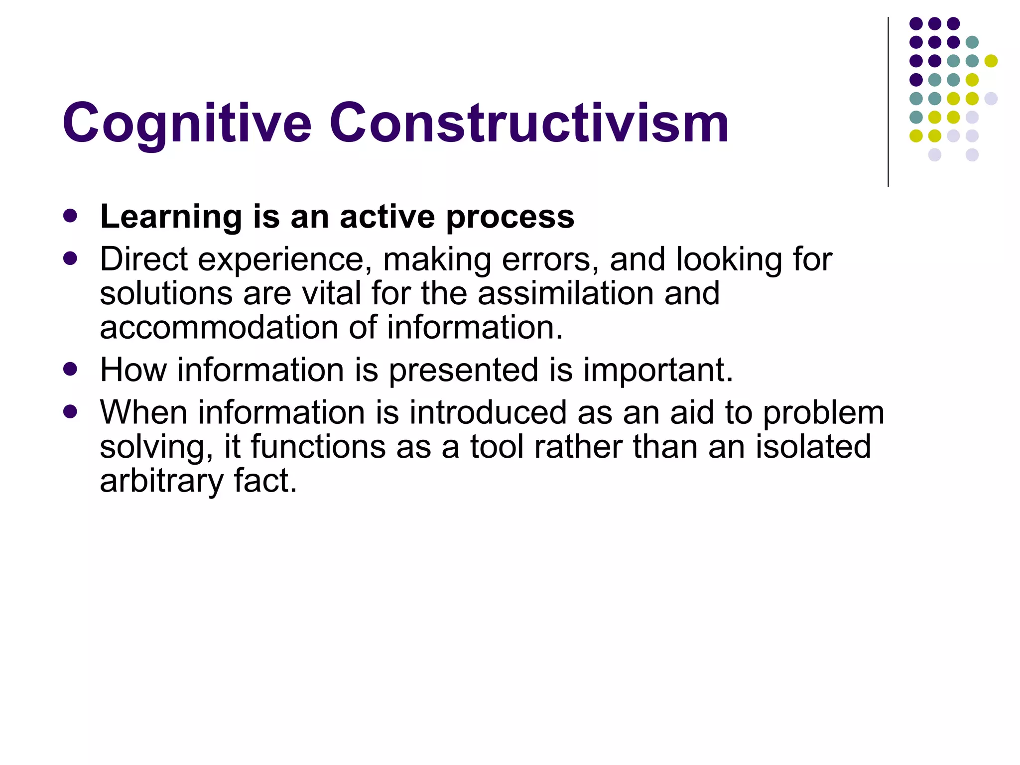 Cognitive Constructivism Learning is an active process Direct experience, making errors, and looking for solutions are vital for the assimilation and accommodation of information.  How information is presented is important.  When information is introduced as an aid to problem solving, it functions as a tool rather than an isolated arbitrary fact.  