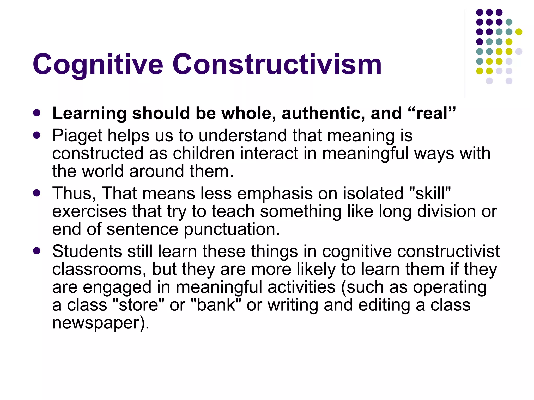 Cognitive Constructivism Learning should be whole, authentic, and “real” Piaget helps us to understand that meaning is constructed as children interact in meaningful ways with the world around them.  Thus, That means less emphasis on isolated "skill" exercises that try to teach something like long division or end of sentence punctuation.  Students still learn these things in cognitive constructivist classrooms, but they are more likely to learn them if they are engaged in meaningful activities (such as operating a class "store" or "bank" or writing and editing a class newspaper).  