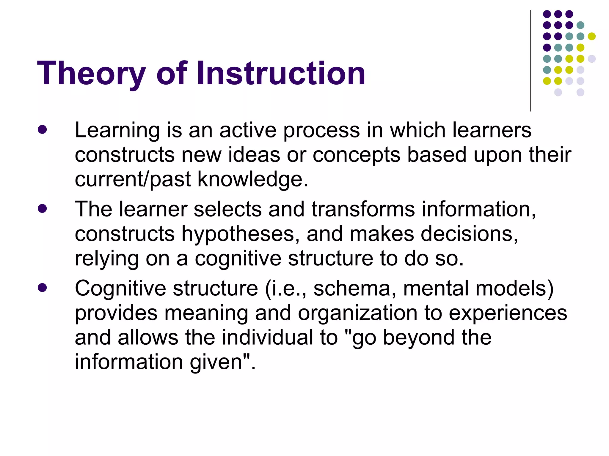 Theory of Instruction Learning is an active process in which learners constructs new ideas or concepts based upon their current/past knowledge. The learner selects and transforms information, constructs hypotheses, and makes decisions, relying on a cognitive structure to do so.  Cognitive structure (i.e., schema, mental models) provides meaning and organization to experiences and allows the individual to "go beyond the information given". 