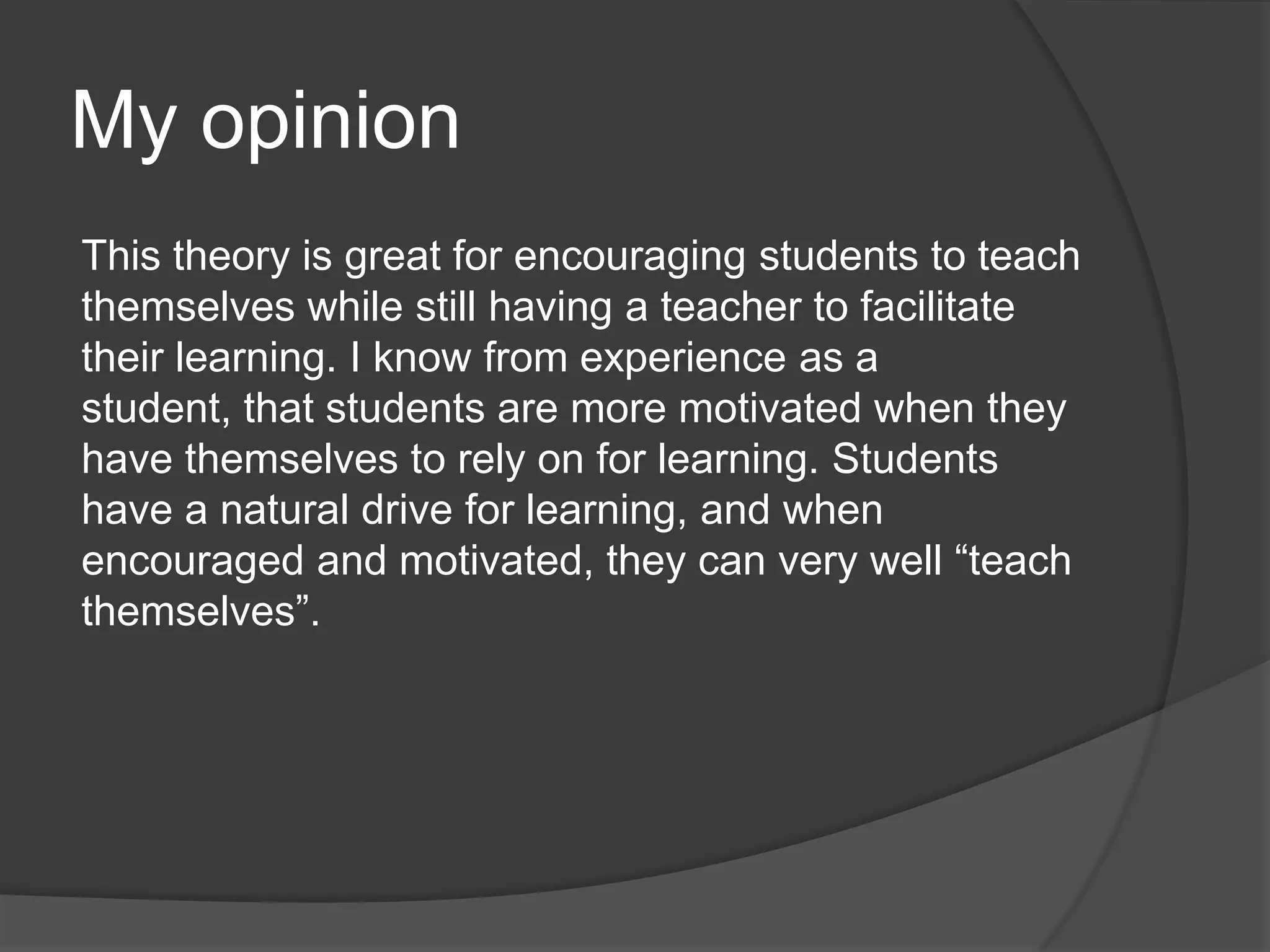 My opinion
This theory is great for encouraging students to teach
themselves while still having a teacher to facilitate
their learning. I know from experience as a
student, that students are more motivated when they
have themselves to rely on for learning. Students
have a natural drive for learning, and when
encouraged and motivated, they can very well “teach
themselves”.
 
