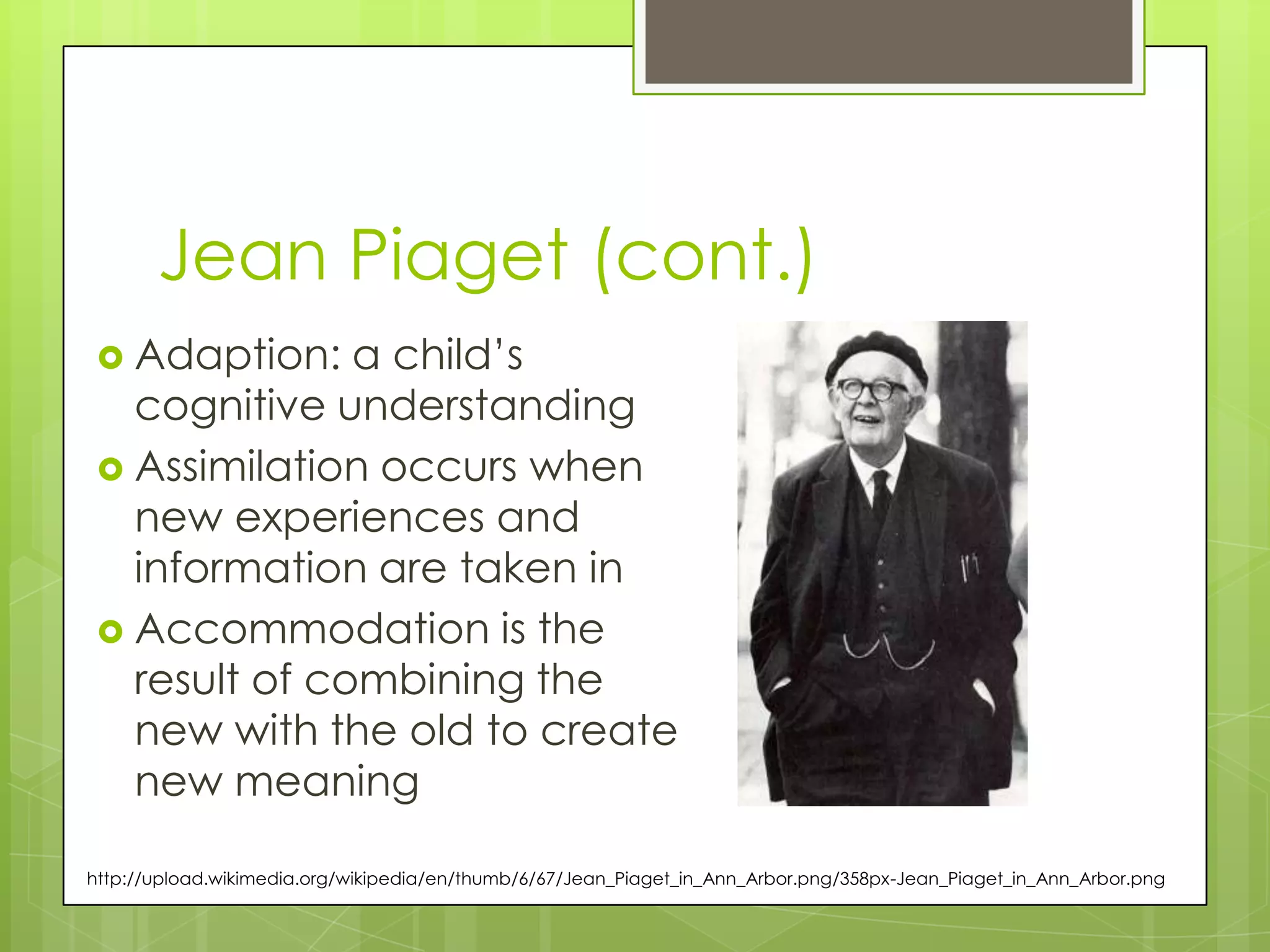 Jean Piaget (cont.)
  Adaption:   a child‟s
   cognitive understanding
  Assimilation occurs when
   new experiences and
   information are taken in
  Accommodation is the
   result of combining the
   new with the old to create
   new meaning

http://upload.wikimedia.org/wikipedia/en/thumb/6/67/Jean_Piaget_in_Ann_Arbor.png/358px-Jean_Piaget_in_Ann_Arbor.png
 