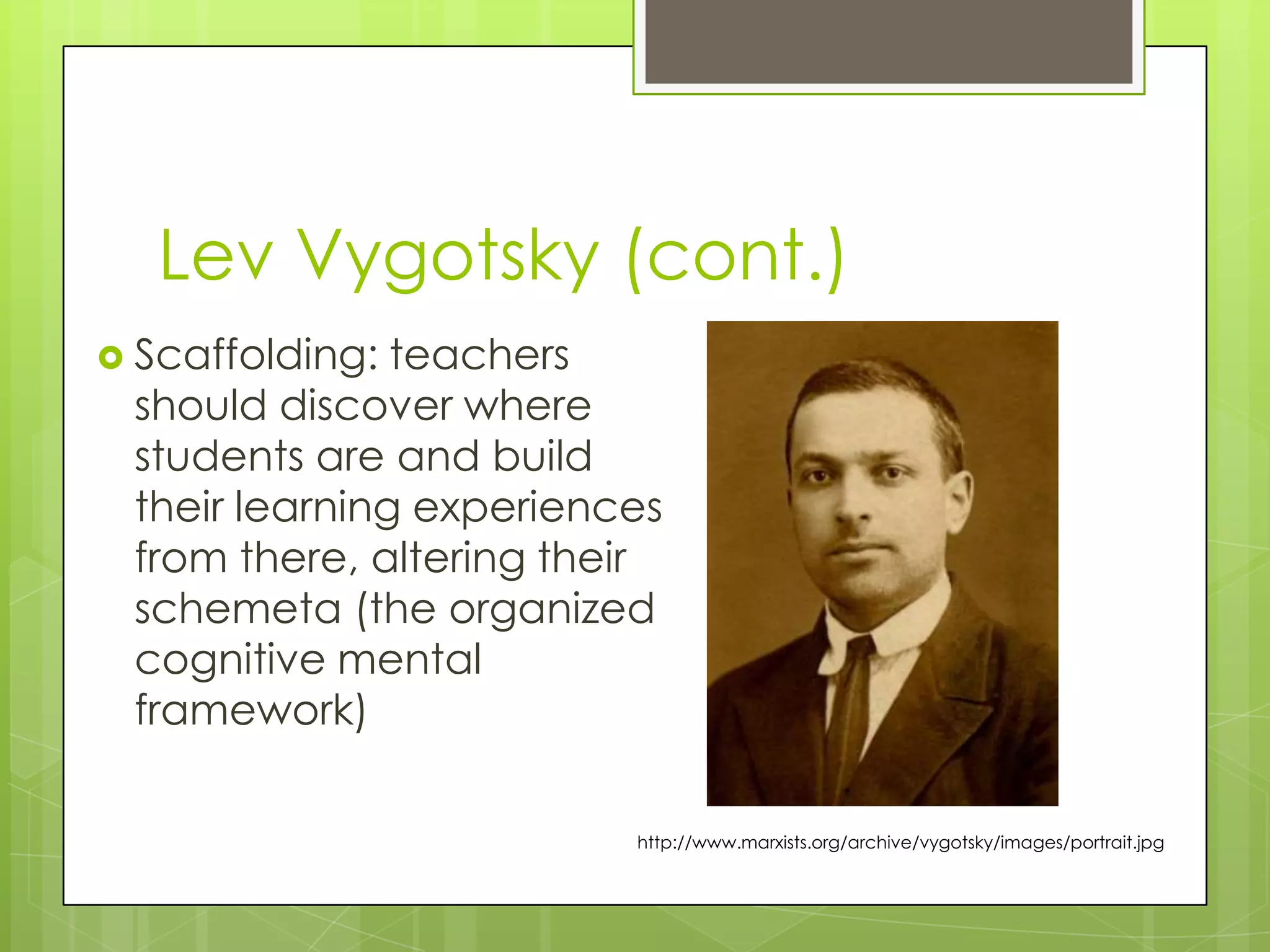 Lev Vygotsky (cont.)
 Scaffolding: teachers
 should discover where
 students are and build
 their learning experiences
 from there, altering their
 schemeta (the organized
 cognitive mental
 framework)

                         http://www.marxists.org/archive/vygotsky/images/portrait.jpg
 