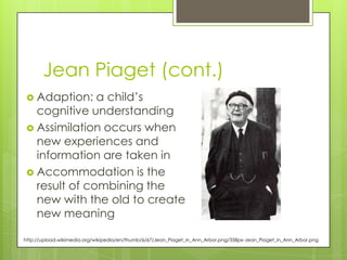 Jean Piaget (cont.)
  Adaption:   a child‟s
   cognitive understanding
  Assimilation occurs when
   new experiences and
   information are taken in
  Accommodation is the
   result of combining the
   new with the old to create
   new meaning

http://upload.wikimedia.org/wikipedia/en/thumb/6/67/Jean_Piaget_in_Ann_Arbor.png/358px-Jean_Piaget_in_Ann_Arbor.png
 