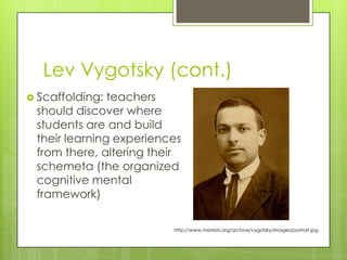 Lev Vygotsky (cont.)
 Scaffolding: teachers
 should discover where
 students are and build
 their learning experiences
 from there, altering their
 schemeta (the organized
 cognitive mental
 framework)

                         http://www.marxists.org/archive/vygotsky/images/portrait.jpg
 