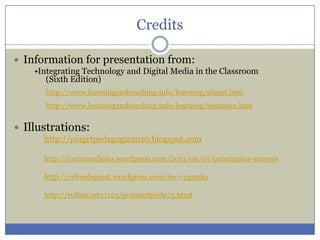 Credits

 Information for presentation from:
    •Integrating Technology and Digital Media in the Classroom
       (Sixth Edition)
      http://www.learningandteaching.info/learning/piaget.htm
      http://www.learningandteaching.info/learning/assimacc.htm


 Illustrations:
      http://piagetpedagogia2010.blogspot.com

      http://caritoandjoha.wordpress.com/2011/06/01/principales-autores

      http://cvbwebquest.wordpress.com/lev-vygotsky

      http://rollins.edu/125/pointsofpride/5.html
 