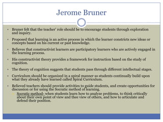Jerome Bruner

   Bruner felt that the teacher’ role should be to encourage students through exploration
    and inquiry.
   Proposed that learning is an active process in which the learner constricts new ideas or
    concepts based on his current or past knowledge.
   Believes that constructivist learners are participatory learners who are actively engaged in
    the learning process.
   His constructivist theory provides a framework for instruction based on the study of
    cognition.
   The theory of cognition suggests that students pass through different intellectual stages.
   Curriculum should be organized in a spiral manner so students continually build upon
    what they already have learned called Spiral Curriculum.
   Believed teachers should provide activities to guide students, and create opportunities for
    discussion or for using the Socratic method of learning.
     Socratic method- when students learn how to analyze problems, to think critically
       about their own point of view and thee view of others, and how to articulate and
       defend their position.
 