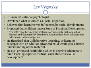 Lev Vygotsky

 Russian educational psychologist
 Developed what is known as Social Cognition
 Believed that learning was influenced by social development
 Proposed that children have a Zone of Proximal Development
   The difference between the problem-solving ability that a child has
    learned and the potential that the child can achieve from collaboration
    with a more advanced person
 He theorized that Collaborative Learning, or learning
  concepts with an adult or advanced child would give a better
  understanding of the material
 He also proposed Scaffolding which is altering schemata to
  build learning experiences from each students level of
  development
 
