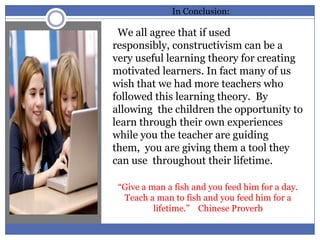 In Conclusion:

 We all agree that if used
responsibly, constructivism can be a
very useful learning theory for creating
motivated learners. In fact many of us
wish that we had more teachers who
followed this learning theory. By
allowing the children the opportunity to
learn through their own experiences
while you the teacher are guiding
them, you are giving them a tool they
can use throughout their lifetime.

 “Give a man a fish and you feed him for a day.
  Teach a man to fish and you feed him for a
          lifetime.” Chinese Proverb
 