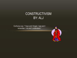 CONSTRUCTIVISM
                     BY: ALJ

Confucius say: “I hear and I forget. I see and I
     remember. I do and I understand.”
 