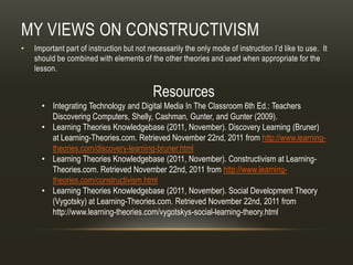 MY VIEWS ON CONSTRUCTIVISM
•   Important part of instruction but not necessarily the only mode of instruction I’d like to use. It
    should be combined with elements of the other theories and used when appropriate for the
    lesson.


                                           Resources
      • Integrating Technology and Digital Media In The Classroom 6th Ed.: Teachers
        Discovering Computers, Shelly, Cashman, Gunter, and Gunter (2009).
      • Learning Theories Knowledgebase (2011, November). Discovery Learning (Bruner)
        at Learning-Theories.com. Retrieved November 22nd, 2011 from http://www.learning-
        theories.com/discovery-learning-bruner.html
      • Learning Theories Knowledgebase (2011, November). Constructivism at Learning-
        Theories.com. Retrieved November 22nd, 2011 from http://www.learning-
        theories.com/constructivism.html
      • Learning Theories Knowledgebase (2011, November). Social Development Theory
        (Vygotsky) at Learning-Theories.com. Retrieved November 22nd, 2011 from
        http://www.learning-theories.com/vygotskys-social-learning-theory.html
 