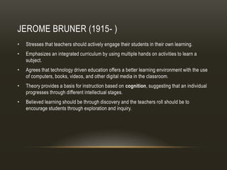 JEROME BRUNER (1915- )
•   Stresses that teachers should actively engage their students in their own learning.
•   Emphasizes an integrated curriculum by using multiple hands on activities to learn a
    subject.
•   Agrees that technology driven education offers a better learning environment with the use
    of computers, books, videos, and other digital media in the classroom.
•   Theory provides a basis for instruction based on cognition, suggesting that an individual
    progresses through different intellectual stages.
•   Believed learning should be through discovery and the teachers roll should be to
    encourage students through exploration and inquiry.
 