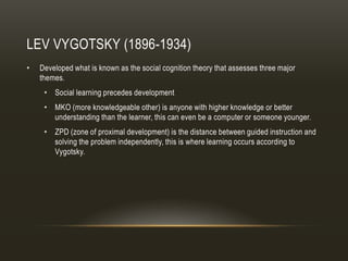 LEV VYGOTSKY (1896-1934)
•   Developed what is known as the social cognition theory that assesses three major
    themes.
     • Social learning precedes development
     • MKO (more knowledgeable other) is anyone with higher knowledge or better
       understanding than the learner, this can even be a computer or someone younger.
     • ZPD (zone of proximal development) is the distance between guided instruction and
       solving the problem independently, this is where learning occurs according to
       Vygotsky.
 