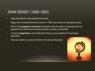 JOHN DEWEY (1859-1952)
•   Huge advocate for child centered instruction.
•   Began the University Elementary School in 1896, also known as Laboratory School.
•   Part of the progressive education movement which focusses on education from all
    aspects of the child’s life including physically, mentally, and socially.
•   Linked to pragmatism, which states that theory is only valuable for its practical
    application.
•   Has been called, by some, the Father of American Education.
 