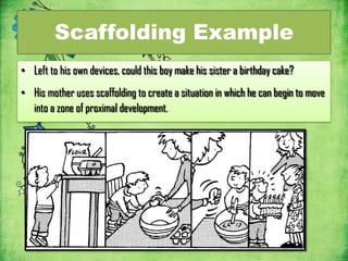 Scaffolding Example
• Left to his own devices, could this boy make his sister a birthday cake?
• His mother uses scaffolding to create a situation in which he can begin to move
  into a zone of proximal development.
 
