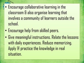 • Encourage collaborative learning in the
  classroom & also organise learning that
  involves a community of learners outside the
  school.
• Encourage help from skilled peers.
• Give meaningful instructions. Relate the lessons
  with daily experiences. Reduce memorizing.
  Apply @ practice the knowledge in real
  situation.
 