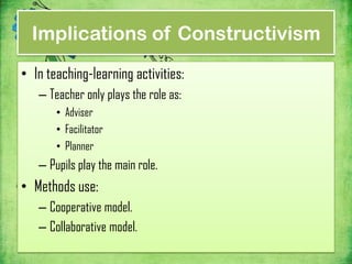 Implications of Constructivism
• In teaching-learning activities:
   – Teacher only plays the role as:
       • Adviser
       • Facilitator
       • Planner
   – Pupils play the main role.
• Methods use:
   – Cooperative model.
   – Collaborative model.
 