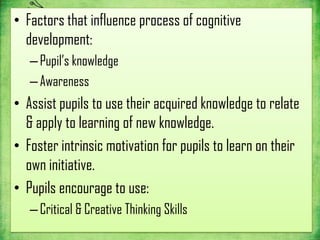 • Factors that influence process of cognitive
  development:
   – Pupil’s knowledge
   – Awareness
• Assist pupils to use their acquired knowledge to relate
  & apply to learning of new knowledge.
• Foster intrinsic motivation for pupils to learn on their
  own initiative.
• Pupils encourage to use:
   – Critical & Creative Thinking Skills
 