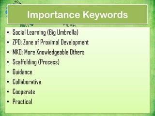 Importance Keywords
•   Social Learning (Big Umbrella)
•   ZPD: Zone of Proximal Development
•   MKO: More Knowledgeable Others
•   Scaffolding (Process)
•   Guidance
•   Collaborative
•   Cooperate
•   Practical
 