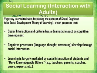 Social Learning (Interaction with
             Adults)
Vygotsky is credited with developing the concept of Social Cognition
(aka Social Development Theory of Learning), which proposes that:

• Social Interaction and culture has a dramatic impact on cognitive
  development.

• Cognitive processes (language, thought, reasoning) develop through
  social interaction.

• Learning is largely mediated by social interaction of students and
  "More Knowledgeable Others" (e.g. teachers, parents, coaches,
  peers, experts, etc.)
 