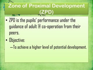 Zone of Proximal Development
             (ZPD)
• ZPD is the pupils’ performance under the
  guidance of adult @ co-operation from their
  peers.
• Objective:
  –To achieve a higher level of potential development.
 